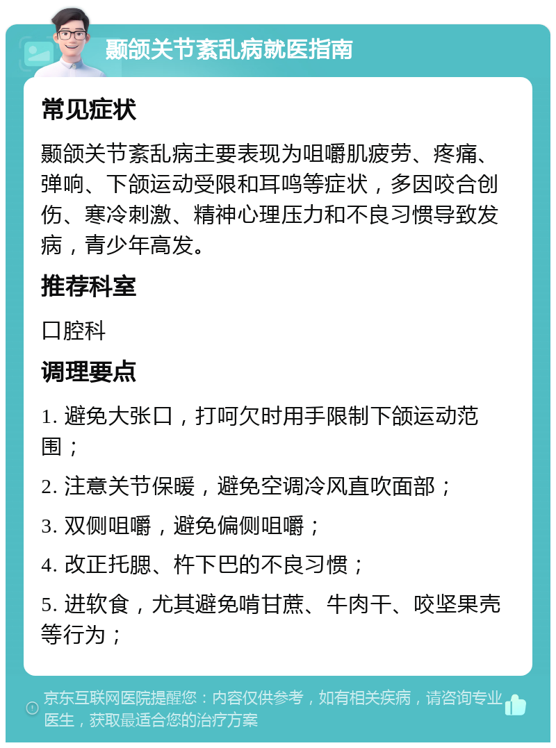 颞颌关节紊乱病就医指南 常见症状 颞颌关节紊乱病主要表现为咀嚼肌疲劳、疼痛、弹响、下颌运动受限和耳鸣等症状，多因咬合创伤、寒冷刺激、精神心理压力和不良习惯导致发病，青少年高发。 推荐科室 口腔科 调理要点 1. 避免大张口，打呵欠时用手限制下颌运动范围； 2. 注意关节保暖，避免空调冷风直吹面部； 3. 双侧咀嚼，避免偏侧咀嚼； 4. 改正托腮、杵下巴的不良习惯； 5. 进软食，尤其避免啃甘蔗、牛肉干、咬坚果壳等行为；