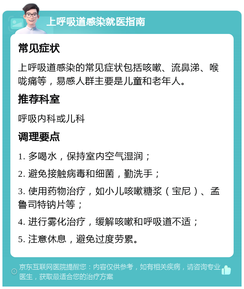 上呼吸道感染就医指南 常见症状 上呼吸道感染的常见症状包括咳嗽、流鼻涕、喉咙痛等，易感人群主要是儿童和老年人。 推荐科室 呼吸内科或儿科 调理要点 1. 多喝水，保持室内空气湿润； 2. 避免接触病毒和细菌，勤洗手； 3. 使用药物治疗，如小儿咳嗽糖浆（宝尼）、孟鲁司特钠片等； 4. 进行雾化治疗，缓解咳嗽和呼吸道不适； 5. 注意休息，避免过度劳累。