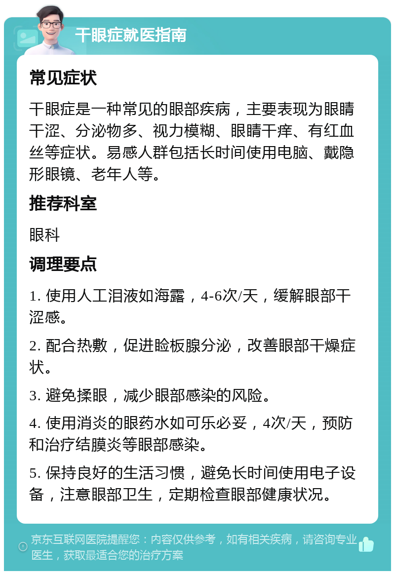 干眼症就医指南 常见症状 干眼症是一种常见的眼部疾病，主要表现为眼睛干涩、分泌物多、视力模糊、眼睛干痒、有红血丝等症状。易感人群包括长时间使用电脑、戴隐形眼镜、老年人等。 推荐科室 眼科 调理要点 1. 使用人工泪液如海露，4-6次/天，缓解眼部干涩感。 2. 配合热敷，促进睑板腺分泌，改善眼部干燥症状。 3. 避免揉眼，减少眼部感染的风险。 4. 使用消炎的眼药水如可乐必妥，4次/天，预防和治疗结膜炎等眼部感染。 5. 保持良好的生活习惯，避免长时间使用电子设备，注意眼部卫生，定期检查眼部健康状况。