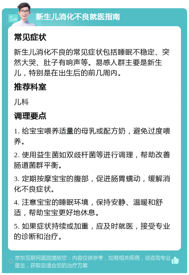 新生儿消化不良就医指南 常见症状 新生儿消化不良的常见症状包括睡眠不稳定、突然大哭、肚子有响声等。易感人群主要是新生儿，特别是在出生后的前几周内。 推荐科室 儿科 调理要点 1. 给宝宝喂养适量的母乳或配方奶，避免过度喂养。 2. 使用益生菌如双歧杆菌等进行调理，帮助改善肠道菌群平衡。 3. 定期按摩宝宝的腹部，促进肠胃蠕动，缓解消化不良症状。 4. 注意宝宝的睡眠环境，保持安静、温暖和舒适，帮助宝宝更好地休息。 5. 如果症状持续或加重，应及时就医，接受专业的诊断和治疗。