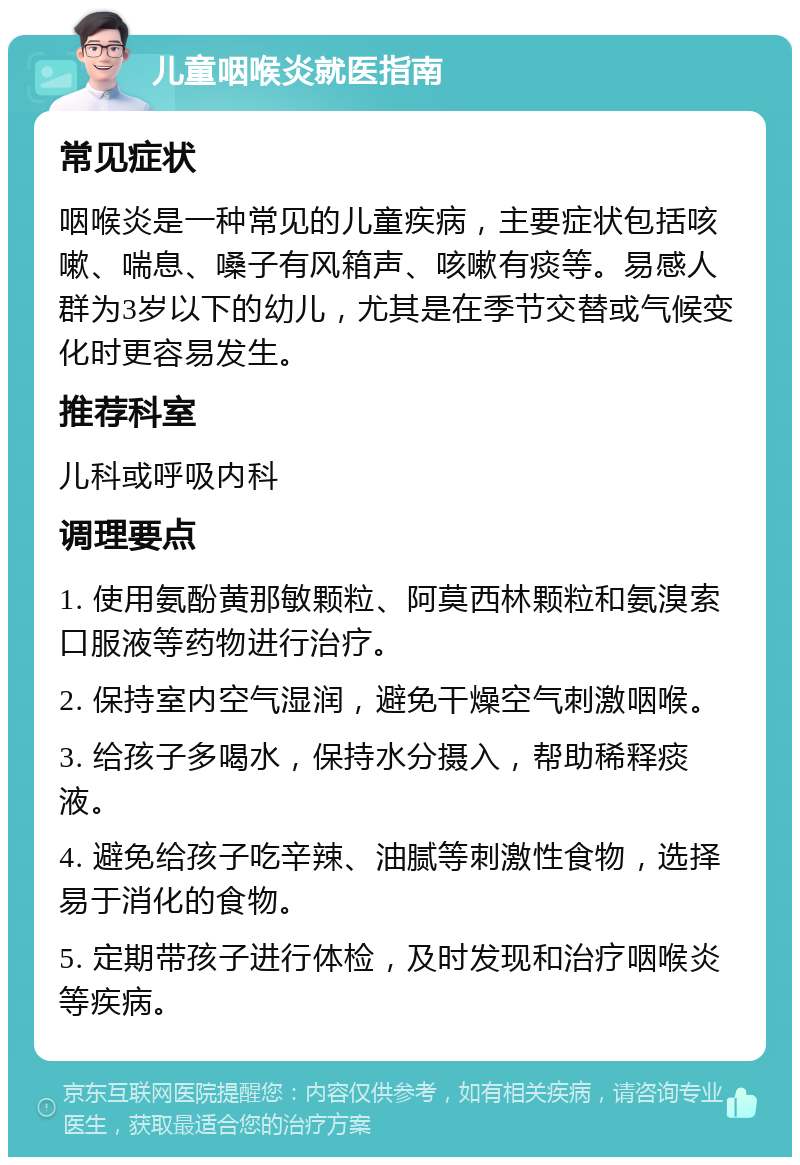 儿童咽喉炎就医指南 常见症状 咽喉炎是一种常见的儿童疾病，主要症状包括咳嗽、喘息、嗓子有风箱声、咳嗽有痰等。易感人群为3岁以下的幼儿，尤其是在季节交替或气候变化时更容易发生。 推荐科室 儿科或呼吸内科 调理要点 1. 使用氨酚黄那敏颗粒、阿莫西林颗粒和氨溴索口服液等药物进行治疗。 2. 保持室内空气湿润，避免干燥空气刺激咽喉。 3. 给孩子多喝水，保持水分摄入，帮助稀释痰液。 4. 避免给孩子吃辛辣、油腻等刺激性食物，选择易于消化的食物。 5. 定期带孩子进行体检，及时发现和治疗咽喉炎等疾病。