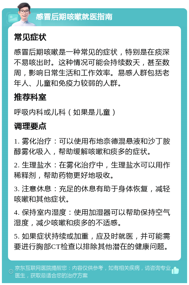 感冒后期咳嗽就医指南 常见症状 感冒后期咳嗽是一种常见的症状，特别是在痰深不易咳出时。这种情况可能会持续数天，甚至数周，影响日常生活和工作效率。易感人群包括老年人、儿童和免疫力较弱的人群。 推荐科室 呼吸内科或儿科（如果是儿童） 调理要点 1. 雾化治疗：可以使用布地奈德混悬液和沙丁胺醇雾化吸入，帮助缓解咳嗽和痰多的症状。 2. 生理盐水：在雾化治疗中，生理盐水可以用作稀释剂，帮助药物更好地吸收。 3. 注意休息：充足的休息有助于身体恢复，减轻咳嗽和其他症状。 4. 保持室内湿度：使用加湿器可以帮助保持空气湿度，减少咳嗽和痰多的不适感。 5. 如果症状持续或加重，应及时就医，并可能需要进行胸部CT检查以排除其他潜在的健康问题。