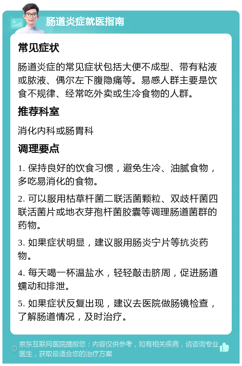 肠道炎症就医指南 常见症状 肠道炎症的常见症状包括大便不成型、带有粘液或脓液、偶尔左下腹隐痛等。易感人群主要是饮食不规律、经常吃外卖或生冷食物的人群。 推荐科室 消化内科或肠胃科 调理要点 1. 保持良好的饮食习惯，避免生冷、油腻食物，多吃易消化的食物。 2. 可以服用枯草杆菌二联活菌颗粒、双歧杆菌四联活菌片或地衣芽孢杆菌胶囊等调理肠道菌群的药物。 3. 如果症状明显，建议服用肠炎宁片等抗炎药物。 4. 每天喝一杯温盐水，轻轻敲击脐周，促进肠道蠕动和排泄。 5. 如果症状反复出现，建议去医院做肠镜检查，了解肠道情况，及时治疗。