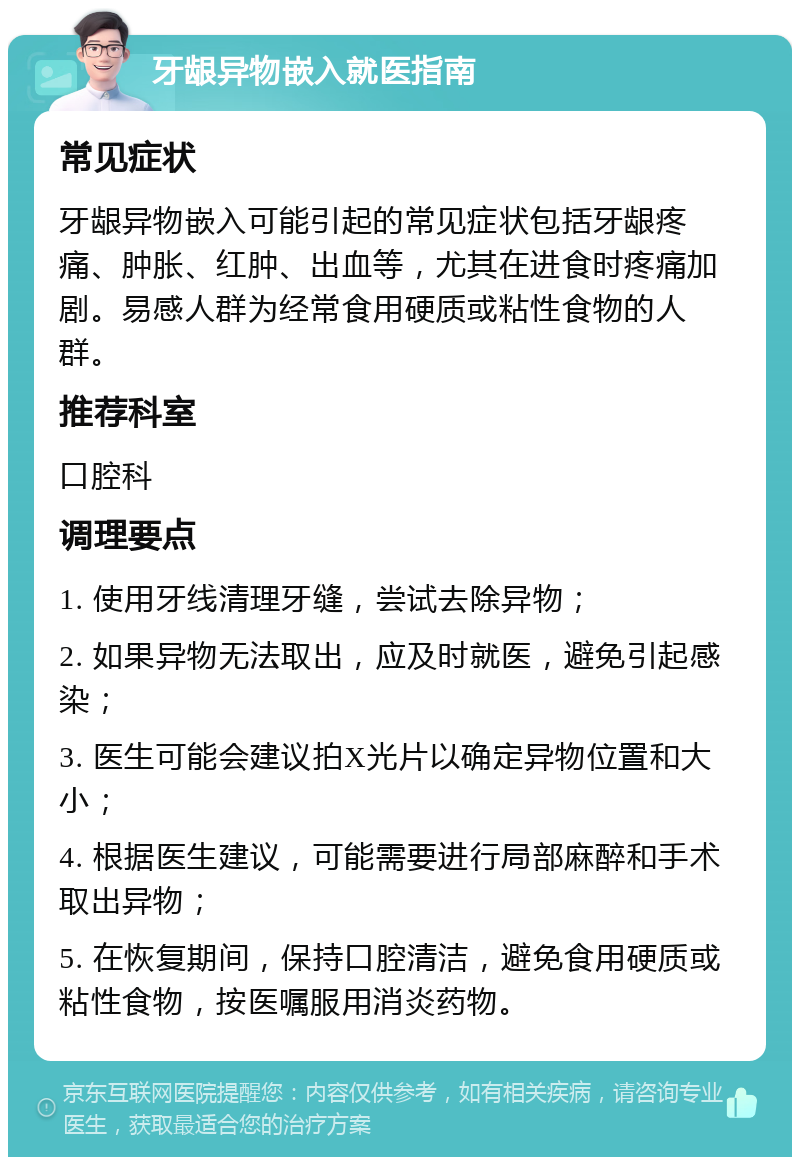 牙龈异物嵌入就医指南 常见症状 牙龈异物嵌入可能引起的常见症状包括牙龈疼痛、肿胀、红肿、出血等，尤其在进食时疼痛加剧。易感人群为经常食用硬质或粘性食物的人群。 推荐科室 口腔科 调理要点 1. 使用牙线清理牙缝，尝试去除异物； 2. 如果异物无法取出，应及时就医，避免引起感染； 3. 医生可能会建议拍X光片以确定异物位置和大小； 4. 根据医生建议，可能需要进行局部麻醉和手术取出异物； 5. 在恢复期间，保持口腔清洁，避免食用硬质或粘性食物，按医嘱服用消炎药物。