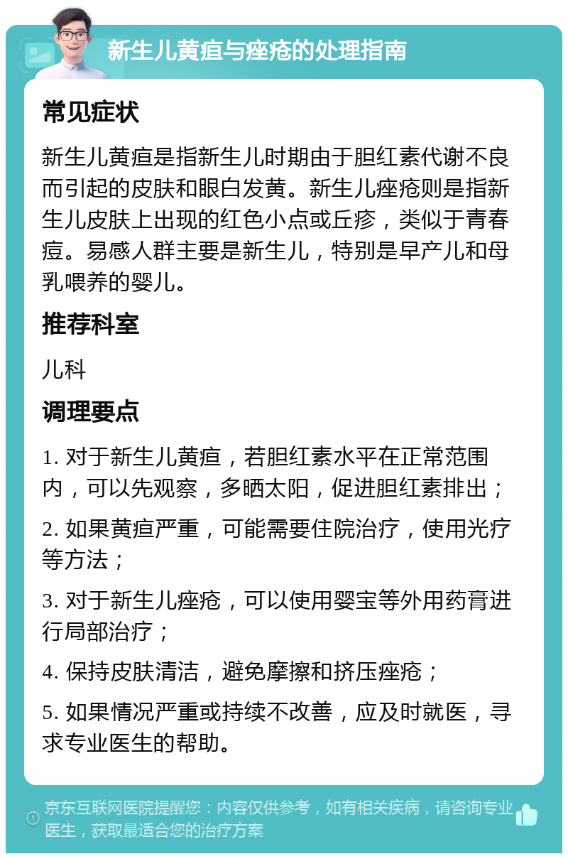 新生儿黄疸与痤疮的处理指南 常见症状 新生儿黄疸是指新生儿时期由于胆红素代谢不良而引起的皮肤和眼白发黄。新生儿痤疮则是指新生儿皮肤上出现的红色小点或丘疹，类似于青春痘。易感人群主要是新生儿，特别是早产儿和母乳喂养的婴儿。 推荐科室 儿科 调理要点 1. 对于新生儿黄疸，若胆红素水平在正常范围内，可以先观察，多晒太阳，促进胆红素排出； 2. 如果黄疸严重，可能需要住院治疗，使用光疗等方法； 3. 对于新生儿痤疮，可以使用婴宝等外用药膏进行局部治疗； 4. 保持皮肤清洁，避免摩擦和挤压痤疮； 5. 如果情况严重或持续不改善，应及时就医，寻求专业医生的帮助。