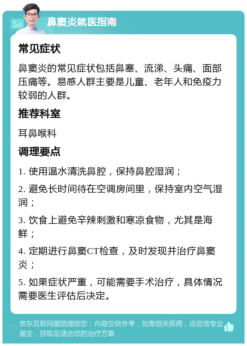 鼻窦炎就医指南 常见症状 鼻窦炎的常见症状包括鼻塞、流涕、头痛、面部压痛等。易感人群主要是儿童、老年人和免疫力较弱的人群。 推荐科室 耳鼻喉科 调理要点 1. 使用温水清洗鼻腔，保持鼻腔湿润； 2. 避免长时间待在空调房间里，保持室内空气湿润； 3. 饮食上避免辛辣刺激和寒凉食物，尤其是海鲜； 4. 定期进行鼻窦CT检查，及时发现并治疗鼻窦炎； 5. 如果症状严重，可能需要手术治疗，具体情况需要医生评估后决定。