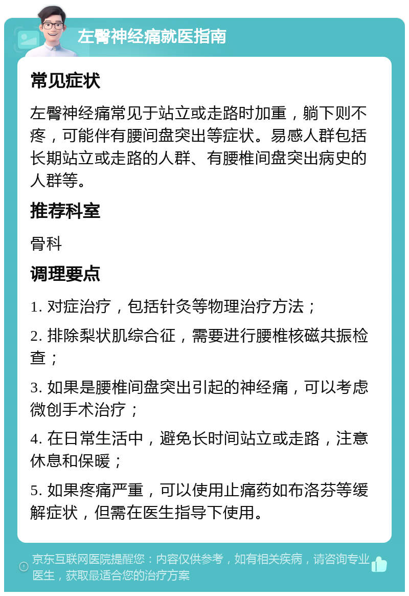 左臀神经痛就医指南 常见症状 左臀神经痛常见于站立或走路时加重，躺下则不疼，可能伴有腰间盘突出等症状。易感人群包括长期站立或走路的人群、有腰椎间盘突出病史的人群等。 推荐科室 骨科 调理要点 1. 对症治疗，包括针灸等物理治疗方法； 2. 排除梨状肌综合征，需要进行腰椎核磁共振检查； 3. 如果是腰椎间盘突出引起的神经痛，可以考虑微创手术治疗； 4. 在日常生活中，避免长时间站立或走路，注意休息和保暖； 5. 如果疼痛严重，可以使用止痛药如布洛芬等缓解症状，但需在医生指导下使用。