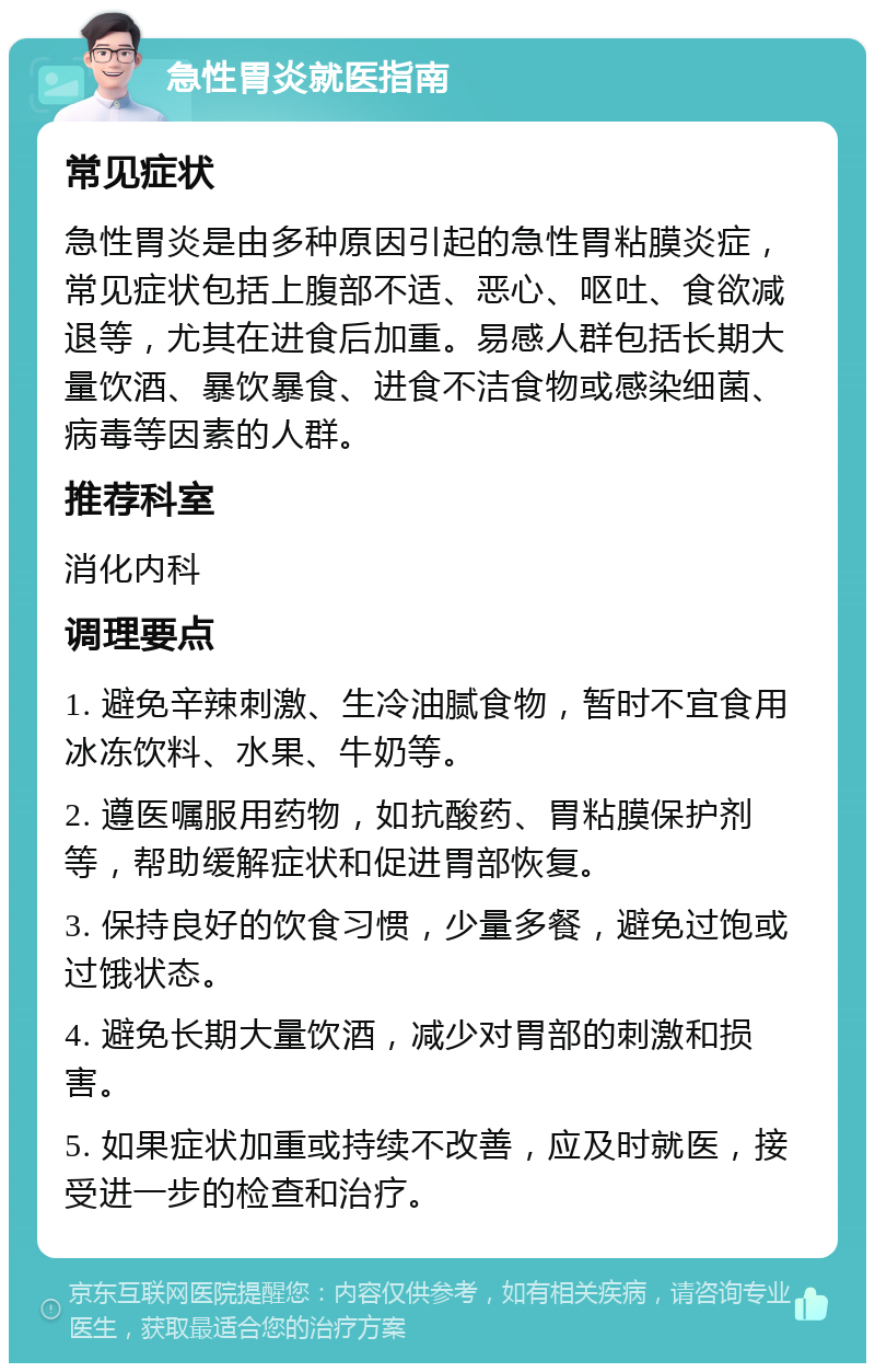 急性胃炎就医指南 常见症状 急性胃炎是由多种原因引起的急性胃粘膜炎症，常见症状包括上腹部不适、恶心、呕吐、食欲减退等，尤其在进食后加重。易感人群包括长期大量饮酒、暴饮暴食、进食不洁食物或感染细菌、病毒等因素的人群。 推荐科室 消化内科 调理要点 1. 避免辛辣刺激、生冷油腻食物，暂时不宜食用冰冻饮料、水果、牛奶等。 2. 遵医嘱服用药物，如抗酸药、胃粘膜保护剂等，帮助缓解症状和促进胃部恢复。 3. 保持良好的饮食习惯，少量多餐，避免过饱或过饿状态。 4. 避免长期大量饮酒，减少对胃部的刺激和损害。 5. 如果症状加重或持续不改善，应及时就医，接受进一步的检查和治疗。