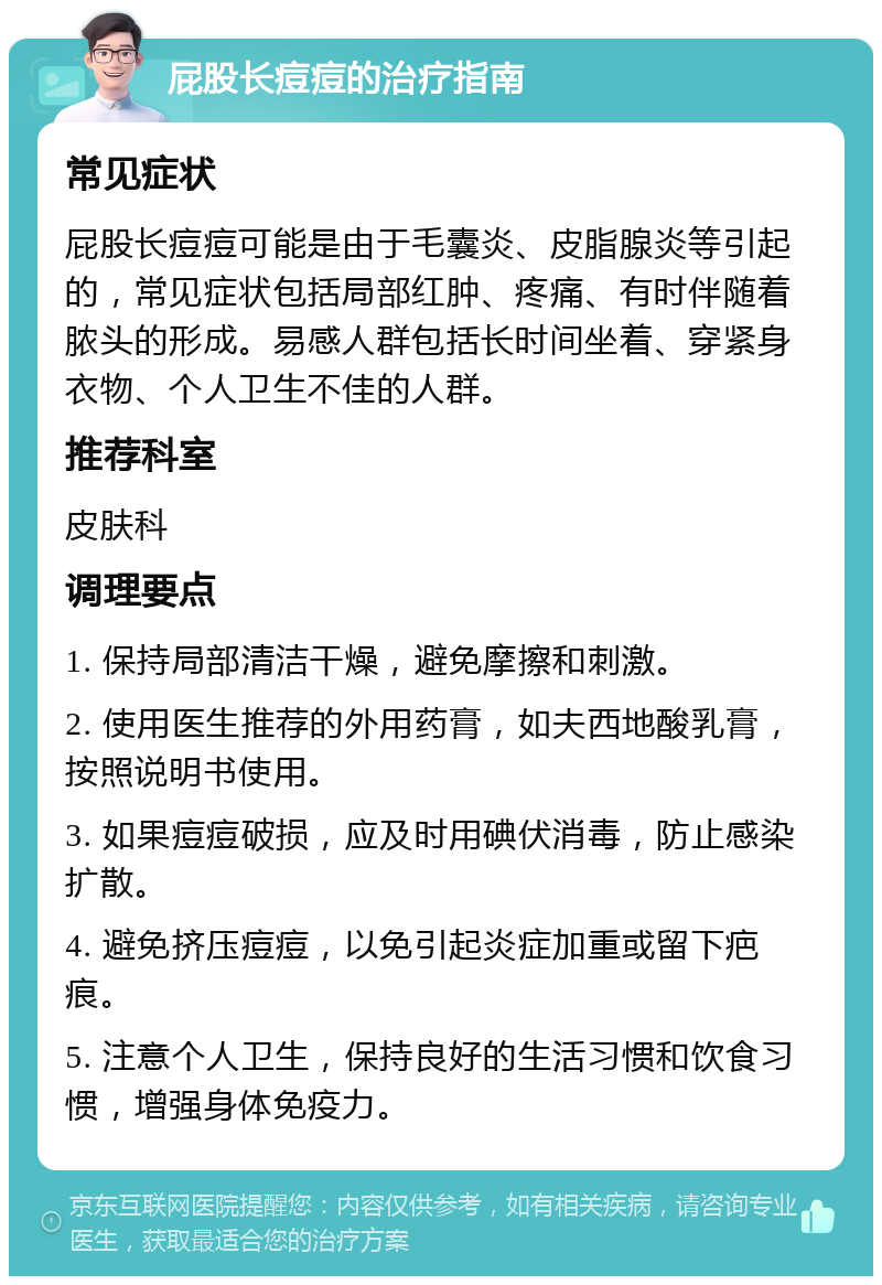 屁股长痘痘的治疗指南 常见症状 屁股长痘痘可能是由于毛囊炎、皮脂腺炎等引起的，常见症状包括局部红肿、疼痛、有时伴随着脓头的形成。易感人群包括长时间坐着、穿紧身衣物、个人卫生不佳的人群。 推荐科室 皮肤科 调理要点 1. 保持局部清洁干燥，避免摩擦和刺激。 2. 使用医生推荐的外用药膏，如夫西地酸乳膏，按照说明书使用。 3. 如果痘痘破损，应及时用碘伏消毒，防止感染扩散。 4. 避免挤压痘痘，以免引起炎症加重或留下疤痕。 5. 注意个人卫生，保持良好的生活习惯和饮食习惯，增强身体免疫力。