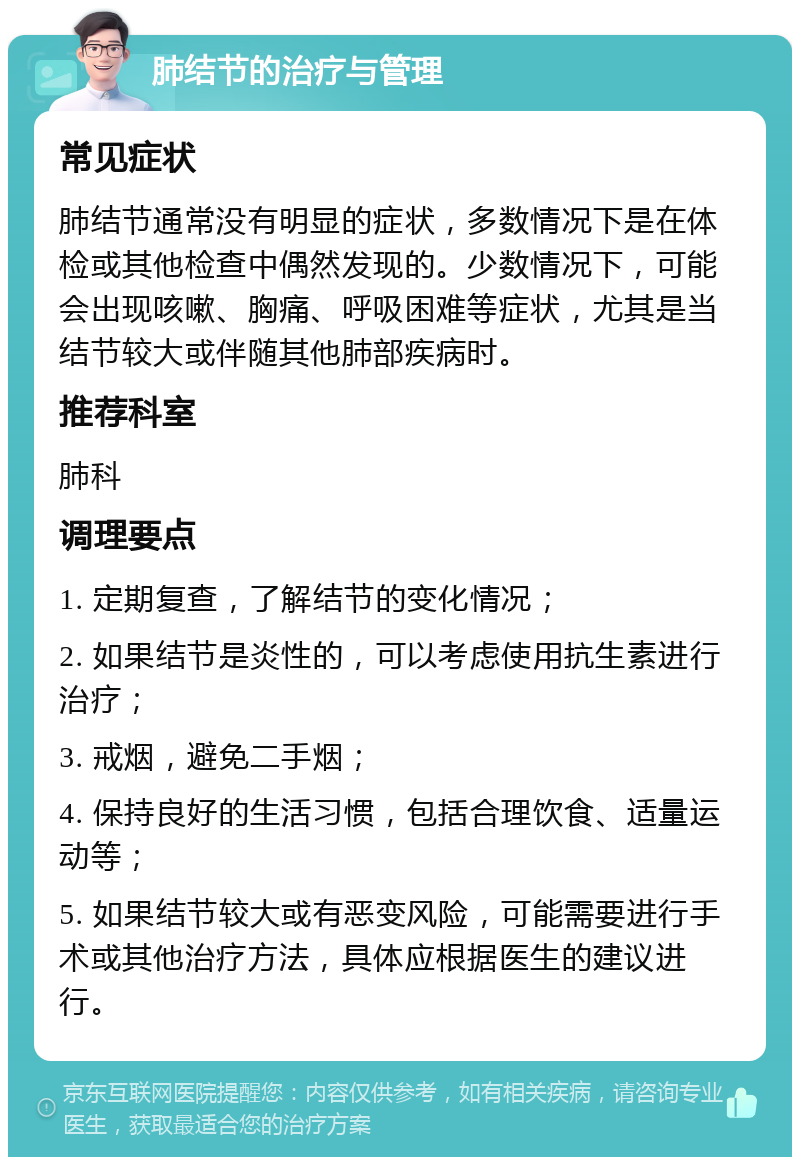 肺结节的治疗与管理 常见症状 肺结节通常没有明显的症状，多数情况下是在体检或其他检查中偶然发现的。少数情况下，可能会出现咳嗽、胸痛、呼吸困难等症状，尤其是当结节较大或伴随其他肺部疾病时。 推荐科室 肺科 调理要点 1. 定期复查，了解结节的变化情况； 2. 如果结节是炎性的，可以考虑使用抗生素进行治疗； 3. 戒烟，避免二手烟； 4. 保持良好的生活习惯，包括合理饮食、适量运动等； 5. 如果结节较大或有恶变风险，可能需要进行手术或其他治疗方法，具体应根据医生的建议进行。