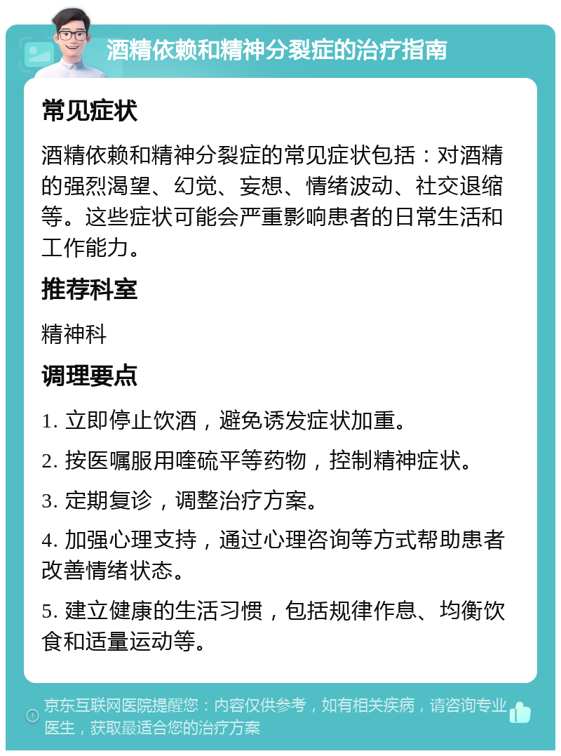 酒精依赖和精神分裂症的治疗指南 常见症状 酒精依赖和精神分裂症的常见症状包括：对酒精的强烈渴望、幻觉、妄想、情绪波动、社交退缩等。这些症状可能会严重影响患者的日常生活和工作能力。 推荐科室 精神科 调理要点 1. 立即停止饮酒，避免诱发症状加重。 2. 按医嘱服用喹硫平等药物，控制精神症状。 3. 定期复诊，调整治疗方案。 4. 加强心理支持，通过心理咨询等方式帮助患者改善情绪状态。 5. 建立健康的生活习惯，包括规律作息、均衡饮食和适量运动等。