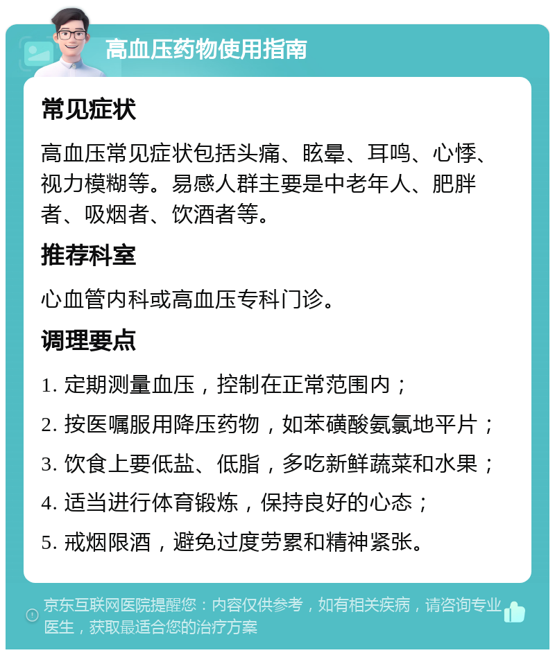 高血压药物使用指南 常见症状 高血压常见症状包括头痛、眩晕、耳鸣、心悸、视力模糊等。易感人群主要是中老年人、肥胖者、吸烟者、饮酒者等。 推荐科室 心血管内科或高血压专科门诊。 调理要点 1. 定期测量血压，控制在正常范围内； 2. 按医嘱服用降压药物，如苯磺酸氨氯地平片； 3. 饮食上要低盐、低脂，多吃新鲜蔬菜和水果； 4. 适当进行体育锻炼，保持良好的心态； 5. 戒烟限酒，避免过度劳累和精神紧张。