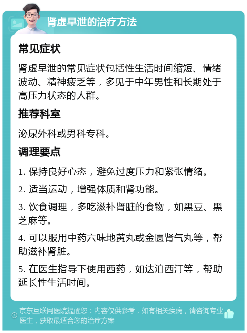 肾虚早泄的治疗方法 常见症状 肾虚早泄的常见症状包括性生活时间缩短、情绪波动、精神疲乏等，多见于中年男性和长期处于高压力状态的人群。 推荐科室 泌尿外科或男科专科。 调理要点 1. 保持良好心态，避免过度压力和紧张情绪。 2. 适当运动，增强体质和肾功能。 3. 饮食调理，多吃滋补肾脏的食物，如黑豆、黑芝麻等。 4. 可以服用中药六味地黄丸或金匮肾气丸等，帮助滋补肾脏。 5. 在医生指导下使用西药，如达泊西汀等，帮助延长性生活时间。