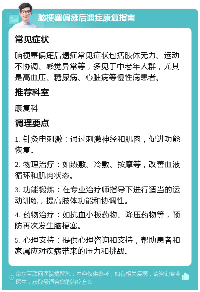 脑梗塞偏瘫后遗症康复指南 常见症状 脑梗塞偏瘫后遗症常见症状包括肢体无力、运动不协调、感觉异常等，多见于中老年人群，尤其是高血压、糖尿病、心脏病等慢性病患者。 推荐科室 康复科 调理要点 1. 针灸电刺激：通过刺激神经和肌肉，促进功能恢复。 2. 物理治疗：如热敷、冷敷、按摩等，改善血液循环和肌肉状态。 3. 功能锻炼：在专业治疗师指导下进行适当的运动训练，提高肢体功能和协调性。 4. 药物治疗：如抗血小板药物、降压药物等，预防再次发生脑梗塞。 5. 心理支持：提供心理咨询和支持，帮助患者和家属应对疾病带来的压力和挑战。