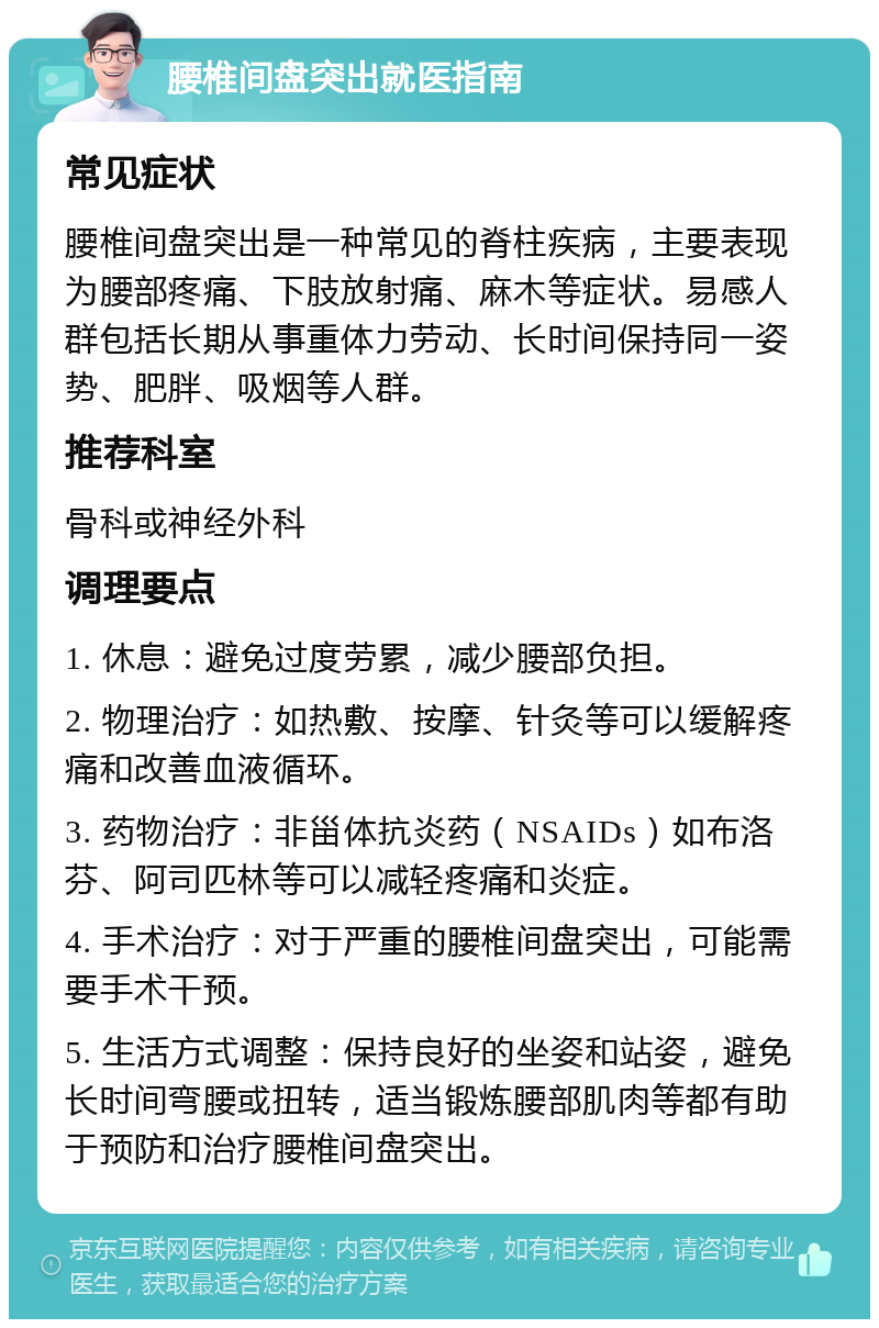 腰椎间盘突出就医指南 常见症状 腰椎间盘突出是一种常见的脊柱疾病，主要表现为腰部疼痛、下肢放射痛、麻木等症状。易感人群包括长期从事重体力劳动、长时间保持同一姿势、肥胖、吸烟等人群。 推荐科室 骨科或神经外科 调理要点 1. 休息：避免过度劳累，减少腰部负担。 2. 物理治疗：如热敷、按摩、针灸等可以缓解疼痛和改善血液循环。 3. 药物治疗：非甾体抗炎药（NSAIDs）如布洛芬、阿司匹林等可以减轻疼痛和炎症。 4. 手术治疗：对于严重的腰椎间盘突出，可能需要手术干预。 5. 生活方式调整：保持良好的坐姿和站姿，避免长时间弯腰或扭转，适当锻炼腰部肌肉等都有助于预防和治疗腰椎间盘突出。