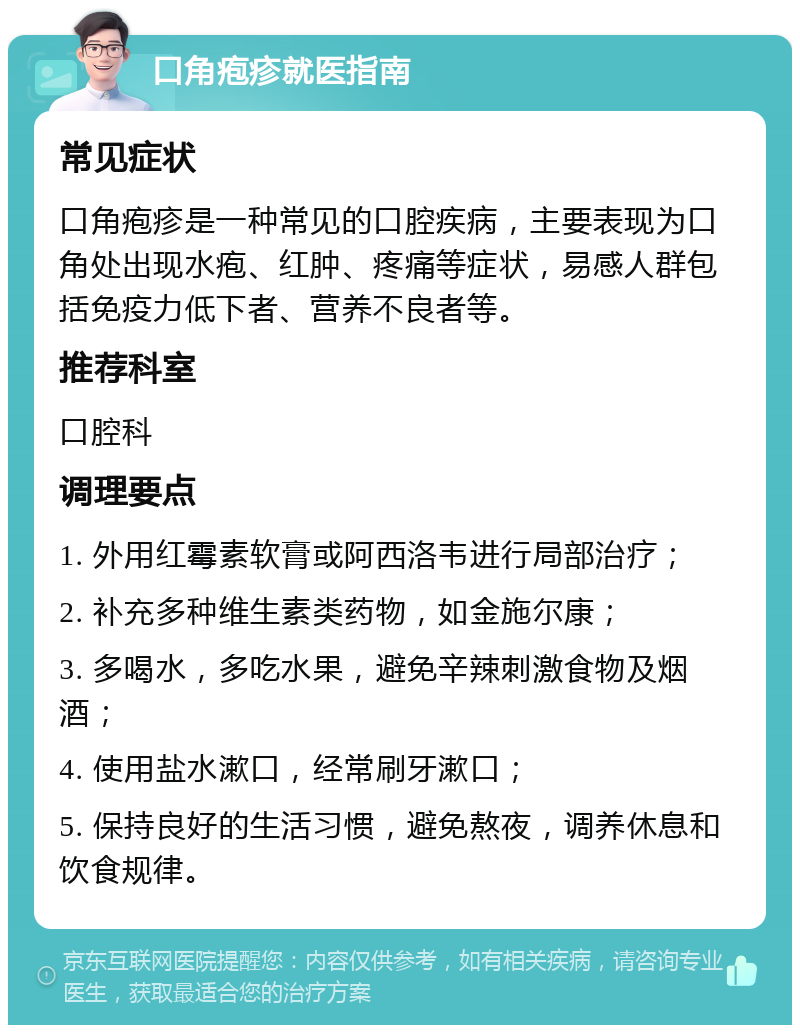 口角疱疹就医指南 常见症状 口角疱疹是一种常见的口腔疾病，主要表现为口角处出现水疱、红肿、疼痛等症状，易感人群包括免疫力低下者、营养不良者等。 推荐科室 口腔科 调理要点 1. 外用红霉素软膏或阿西洛韦进行局部治疗； 2. 补充多种维生素类药物，如金施尔康； 3. 多喝水，多吃水果，避免辛辣刺激食物及烟酒； 4. 使用盐水漱口，经常刷牙漱口； 5. 保持良好的生活习惯，避免熬夜，调养休息和饮食规律。