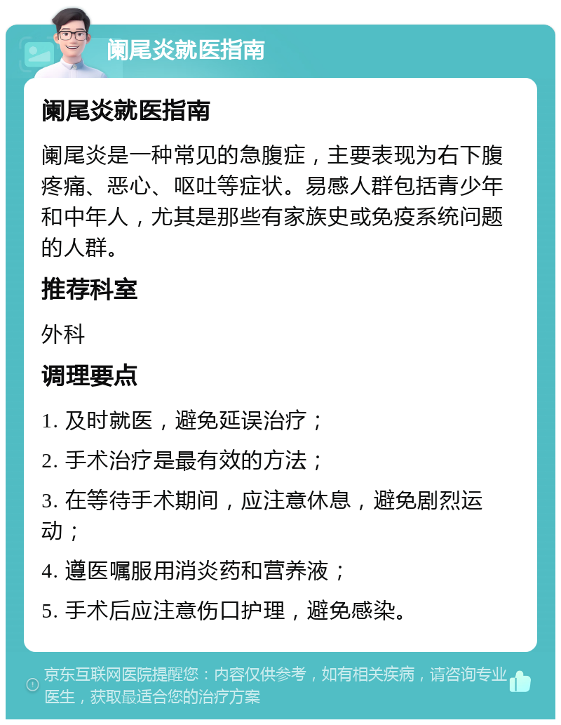 阑尾炎就医指南 阑尾炎就医指南 阑尾炎是一种常见的急腹症，主要表现为右下腹疼痛、恶心、呕吐等症状。易感人群包括青少年和中年人，尤其是那些有家族史或免疫系统问题的人群。 推荐科室 外科 调理要点 1. 及时就医，避免延误治疗； 2. 手术治疗是最有效的方法； 3. 在等待手术期间，应注意休息，避免剧烈运动； 4. 遵医嘱服用消炎药和营养液； 5. 手术后应注意伤口护理，避免感染。