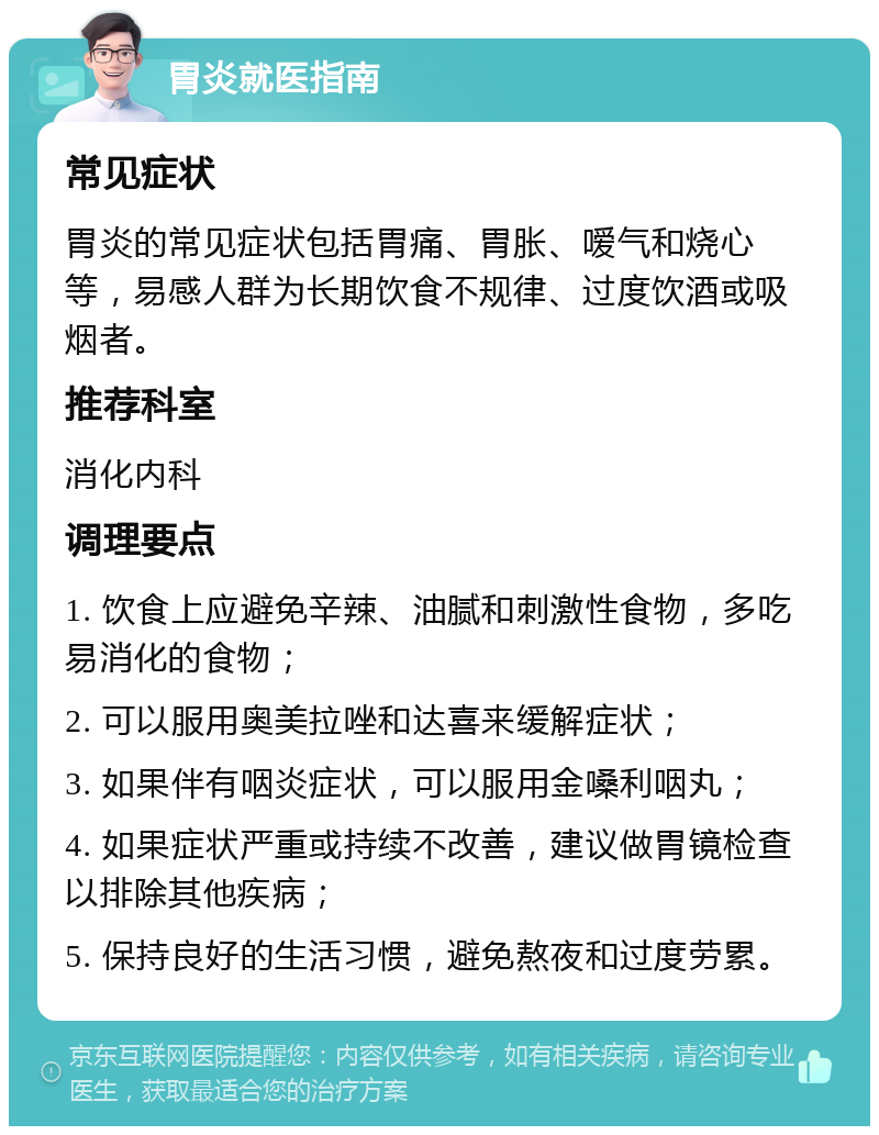 胃炎就医指南 常见症状 胃炎的常见症状包括胃痛、胃胀、嗳气和烧心等，易感人群为长期饮食不规律、过度饮酒或吸烟者。 推荐科室 消化内科 调理要点 1. 饮食上应避免辛辣、油腻和刺激性食物，多吃易消化的食物； 2. 可以服用奥美拉唑和达喜来缓解症状； 3. 如果伴有咽炎症状，可以服用金嗓利咽丸； 4. 如果症状严重或持续不改善，建议做胃镜检查以排除其他疾病； 5. 保持良好的生活习惯，避免熬夜和过度劳累。