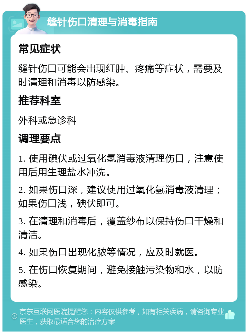 缝针伤口清理与消毒指南 常见症状 缝针伤口可能会出现红肿、疼痛等症状，需要及时清理和消毒以防感染。 推荐科室 外科或急诊科 调理要点 1. 使用碘伏或过氧化氢消毒液清理伤口，注意使用后用生理盐水冲洗。 2. 如果伤口深，建议使用过氧化氢消毒液清理；如果伤口浅，碘伏即可。 3. 在清理和消毒后，覆盖纱布以保持伤口干燥和清洁。 4. 如果伤口出现化脓等情况，应及时就医。 5. 在伤口恢复期间，避免接触污染物和水，以防感染。