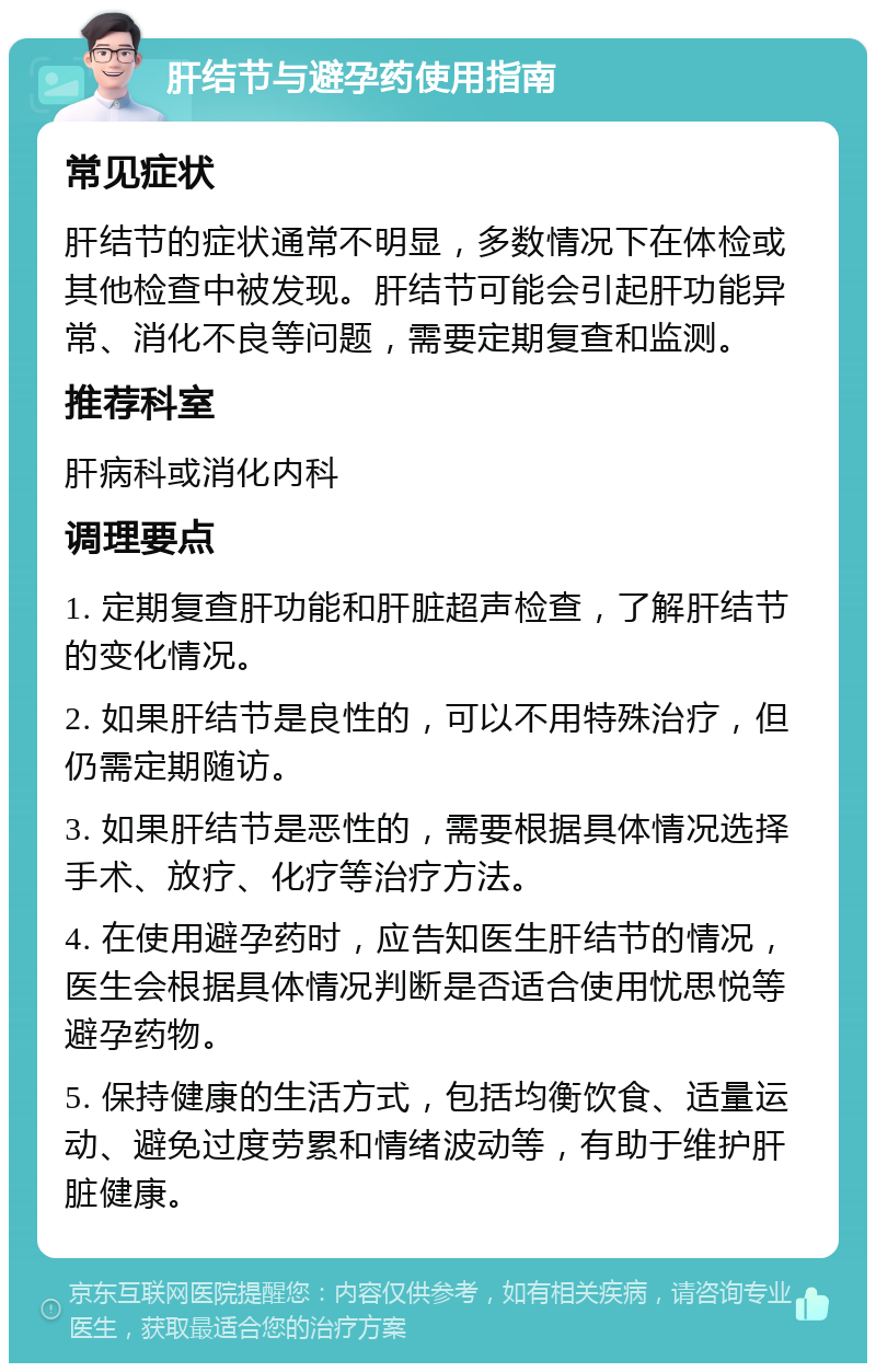 肝结节与避孕药使用指南 常见症状 肝结节的症状通常不明显，多数情况下在体检或其他检查中被发现。肝结节可能会引起肝功能异常、消化不良等问题，需要定期复查和监测。 推荐科室 肝病科或消化内科 调理要点 1. 定期复查肝功能和肝脏超声检查，了解肝结节的变化情况。 2. 如果肝结节是良性的，可以不用特殊治疗，但仍需定期随访。 3. 如果肝结节是恶性的，需要根据具体情况选择手术、放疗、化疗等治疗方法。 4. 在使用避孕药时，应告知医生肝结节的情况，医生会根据具体情况判断是否适合使用忧思悦等避孕药物。 5. 保持健康的生活方式，包括均衡饮食、适量运动、避免过度劳累和情绪波动等，有助于维护肝脏健康。