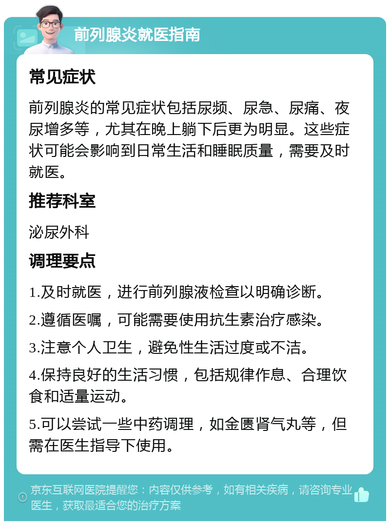 前列腺炎就医指南 常见症状 前列腺炎的常见症状包括尿频、尿急、尿痛、夜尿增多等，尤其在晚上躺下后更为明显。这些症状可能会影响到日常生活和睡眠质量，需要及时就医。 推荐科室 泌尿外科 调理要点 1.及时就医，进行前列腺液检查以明确诊断。 2.遵循医嘱，可能需要使用抗生素治疗感染。 3.注意个人卫生，避免性生活过度或不洁。 4.保持良好的生活习惯，包括规律作息、合理饮食和适量运动。 5.可以尝试一些中药调理，如金匮肾气丸等，但需在医生指导下使用。