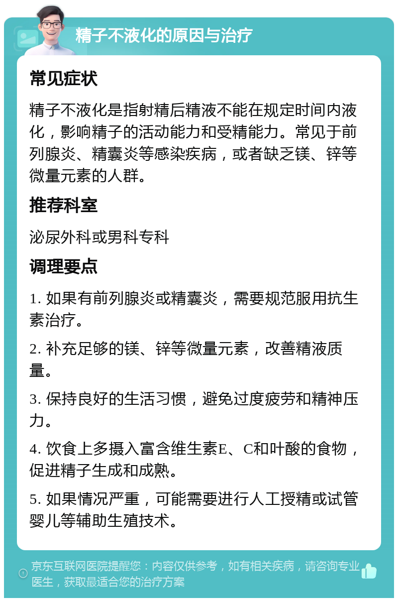 精子不液化的原因与治疗 常见症状 精子不液化是指射精后精液不能在规定时间内液化，影响精子的活动能力和受精能力。常见于前列腺炎、精囊炎等感染疾病，或者缺乏镁、锌等微量元素的人群。 推荐科室 泌尿外科或男科专科 调理要点 1. 如果有前列腺炎或精囊炎，需要规范服用抗生素治疗。 2. 补充足够的镁、锌等微量元素，改善精液质量。 3. 保持良好的生活习惯，避免过度疲劳和精神压力。 4. 饮食上多摄入富含维生素E、C和叶酸的食物，促进精子生成和成熟。 5. 如果情况严重，可能需要进行人工授精或试管婴儿等辅助生殖技术。