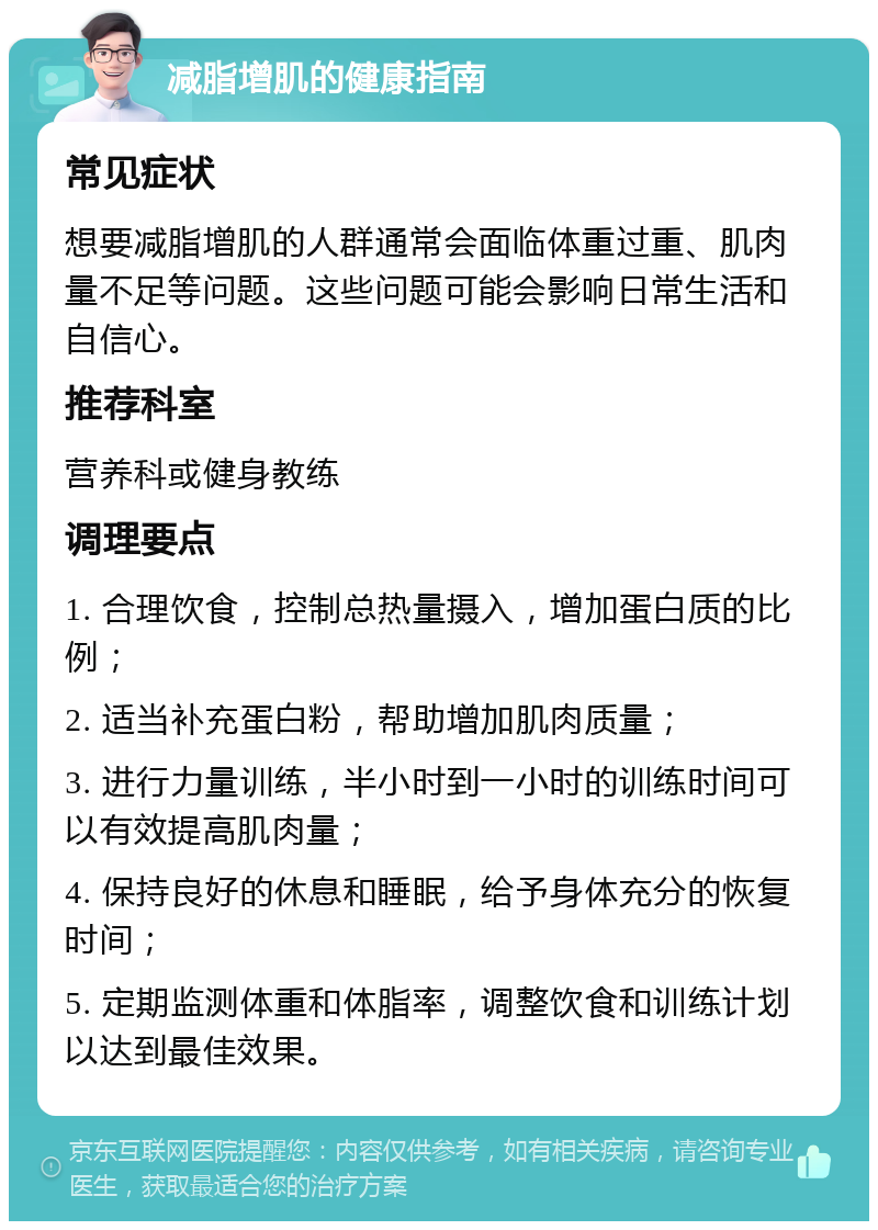 减脂增肌的健康指南 常见症状 想要减脂增肌的人群通常会面临体重过重、肌肉量不足等问题。这些问题可能会影响日常生活和自信心。 推荐科室 营养科或健身教练 调理要点 1. 合理饮食，控制总热量摄入，增加蛋白质的比例； 2. 适当补充蛋白粉，帮助增加肌肉质量； 3. 进行力量训练，半小时到一小时的训练时间可以有效提高肌肉量； 4. 保持良好的休息和睡眠，给予身体充分的恢复时间； 5. 定期监测体重和体脂率，调整饮食和训练计划以达到最佳效果。