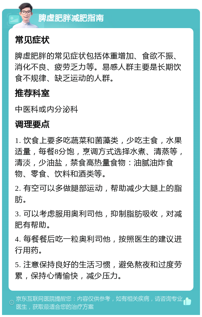 脾虚肥胖减肥指南 常见症状 脾虚肥胖的常见症状包括体重增加、食欲不振、消化不良、疲劳乏力等。易感人群主要是长期饮食不规律、缺乏运动的人群。 推荐科室 中医科或内分泌科 调理要点 1. 饮食上要多吃蔬菜和菌藻类，少吃主食，水果适量，每餐8分饱，烹调方式选择水煮、清蒸等，清淡，少油盐，禁食高热量食物：油腻油炸食物、零食、饮料和酒类等。 2. 有空可以多做腿部运动，帮助减少大腿上的脂肪。 3. 可以考虑服用奥利司他，抑制脂肪吸收，对减肥有帮助。 4. 每餐餐后吃一粒奥利司他，按照医生的建议进行用药。 5. 注意保持良好的生活习惯，避免熬夜和过度劳累，保持心情愉快，减少压力。