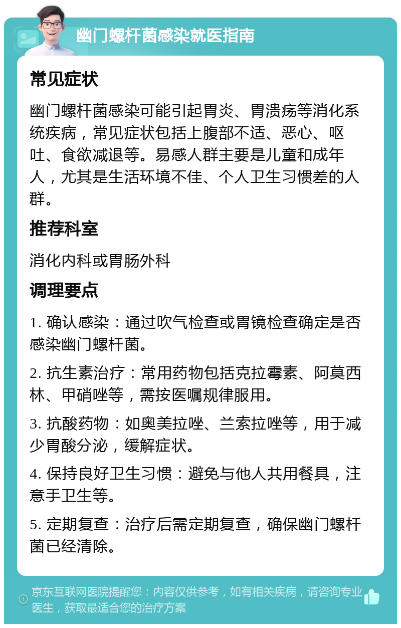 幽门螺杆菌感染就医指南 常见症状 幽门螺杆菌感染可能引起胃炎、胃溃疡等消化系统疾病，常见症状包括上腹部不适、恶心、呕吐、食欲减退等。易感人群主要是儿童和成年人，尤其是生活环境不佳、个人卫生习惯差的人群。 推荐科室 消化内科或胃肠外科 调理要点 1. 确认感染：通过吹气检查或胃镜检查确定是否感染幽门螺杆菌。 2. 抗生素治疗：常用药物包括克拉霉素、阿莫西林、甲硝唑等，需按医嘱规律服用。 3. 抗酸药物：如奥美拉唑、兰索拉唑等，用于减少胃酸分泌，缓解症状。 4. 保持良好卫生习惯：避免与他人共用餐具，注意手卫生等。 5. 定期复查：治疗后需定期复查，确保幽门螺杆菌已经清除。