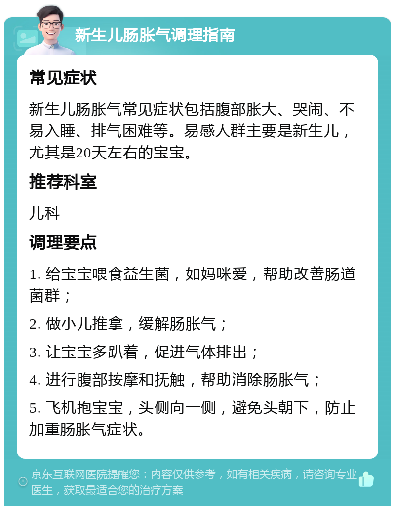 新生儿肠胀气调理指南 常见症状 新生儿肠胀气常见症状包括腹部胀大、哭闹、不易入睡、排气困难等。易感人群主要是新生儿，尤其是20天左右的宝宝。 推荐科室 儿科 调理要点 1. 给宝宝喂食益生菌，如妈咪爱，帮助改善肠道菌群； 2. 做小儿推拿，缓解肠胀气； 3. 让宝宝多趴着，促进气体排出； 4. 进行腹部按摩和抚触，帮助消除肠胀气； 5. 飞机抱宝宝，头侧向一侧，避免头朝下，防止加重肠胀气症状。