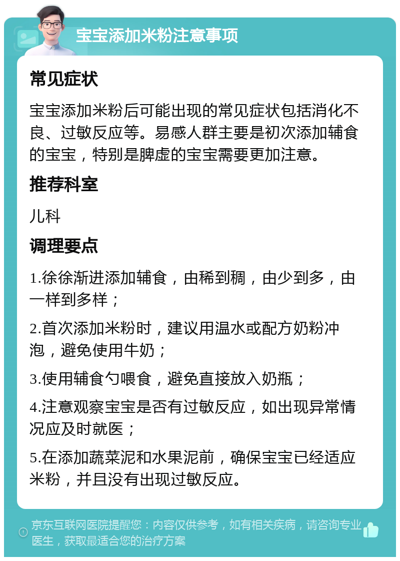 宝宝添加米粉注意事项 常见症状 宝宝添加米粉后可能出现的常见症状包括消化不良、过敏反应等。易感人群主要是初次添加辅食的宝宝，特别是脾虚的宝宝需要更加注意。 推荐科室 儿科 调理要点 1.徐徐渐进添加辅食，由稀到稠，由少到多，由一样到多样； 2.首次添加米粉时，建议用温水或配方奶粉冲泡，避免使用牛奶； 3.使用辅食勺喂食，避免直接放入奶瓶； 4.注意观察宝宝是否有过敏反应，如出现异常情况应及时就医； 5.在添加蔬菜泥和水果泥前，确保宝宝已经适应米粉，并且没有出现过敏反应。