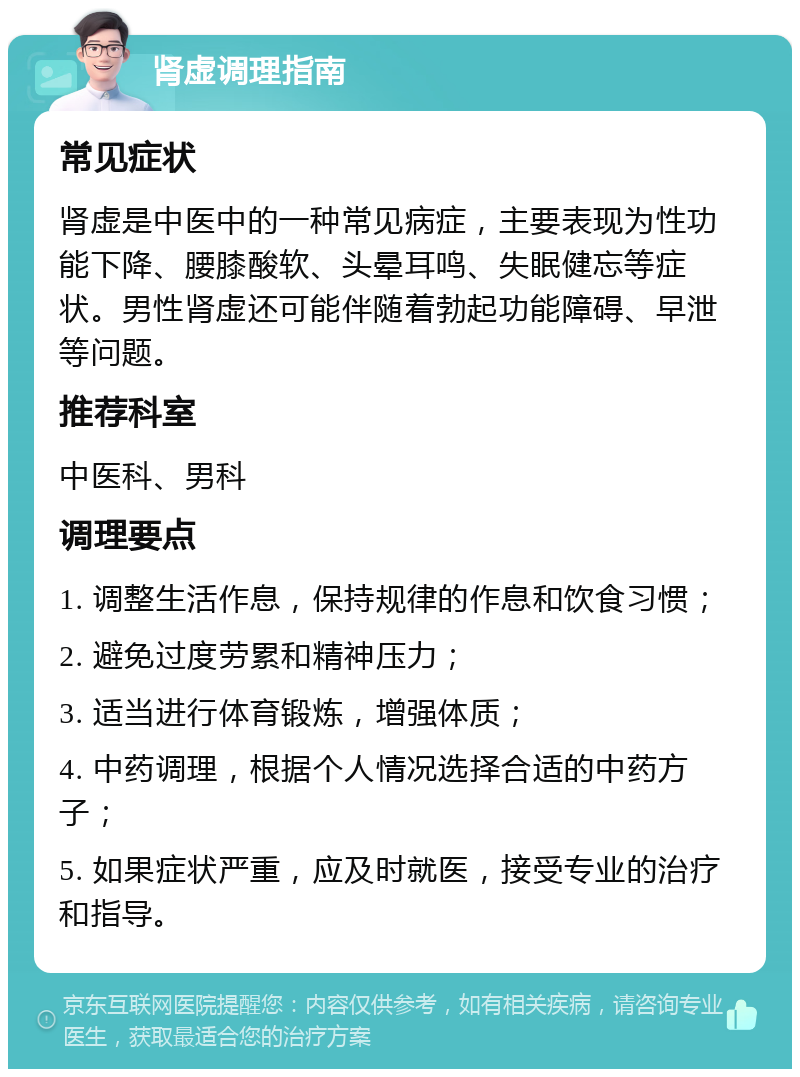 肾虚调理指南 常见症状 肾虚是中医中的一种常见病症，主要表现为性功能下降、腰膝酸软、头晕耳鸣、失眠健忘等症状。男性肾虚还可能伴随着勃起功能障碍、早泄等问题。 推荐科室 中医科、男科 调理要点 1. 调整生活作息，保持规律的作息和饮食习惯； 2. 避免过度劳累和精神压力； 3. 适当进行体育锻炼，增强体质； 4. 中药调理，根据个人情况选择合适的中药方子； 5. 如果症状严重，应及时就医，接受专业的治疗和指导。