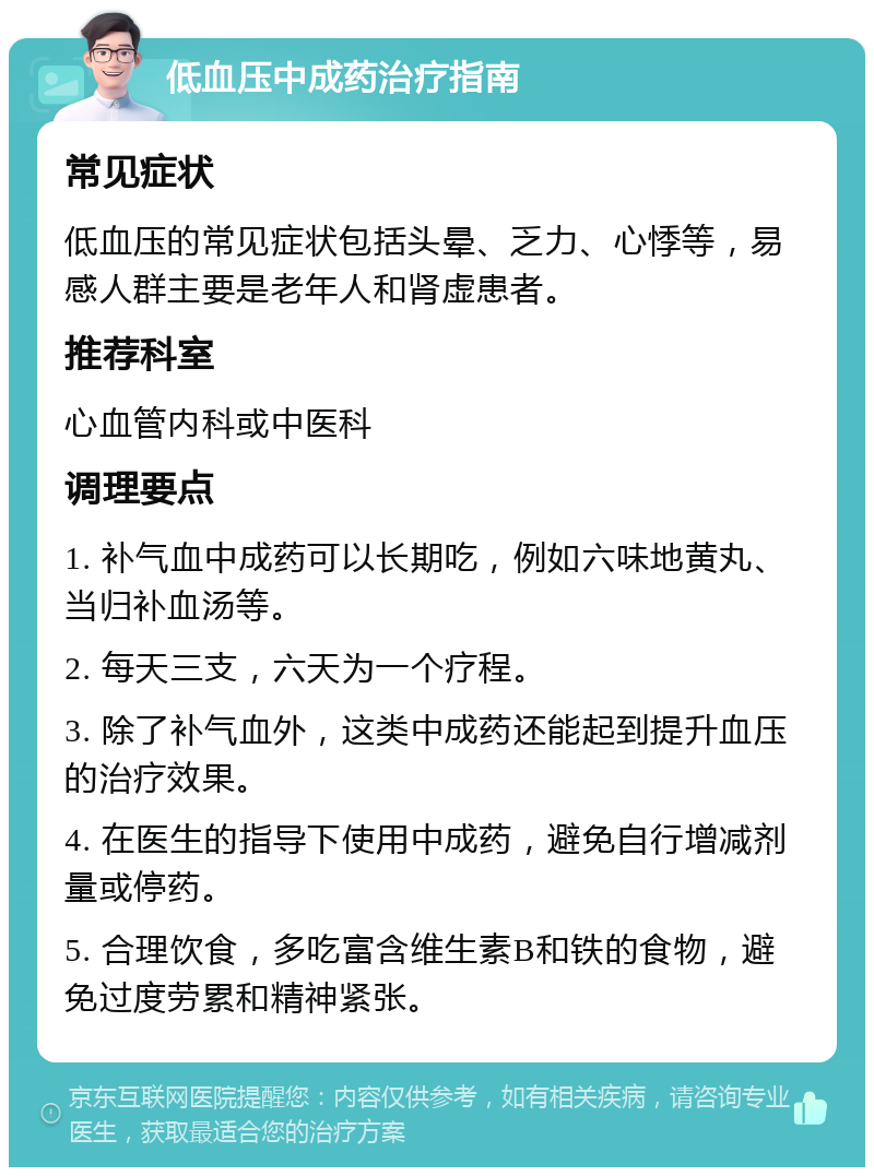 低血压中成药治疗指南 常见症状 低血压的常见症状包括头晕、乏力、心悸等，易感人群主要是老年人和肾虚患者。 推荐科室 心血管内科或中医科 调理要点 1. 补气血中成药可以长期吃，例如六味地黄丸、当归补血汤等。 2. 每天三支，六天为一个疗程。 3. 除了补气血外，这类中成药还能起到提升血压的治疗效果。 4. 在医生的指导下使用中成药，避免自行增减剂量或停药。 5. 合理饮食，多吃富含维生素B和铁的食物，避免过度劳累和精神紧张。