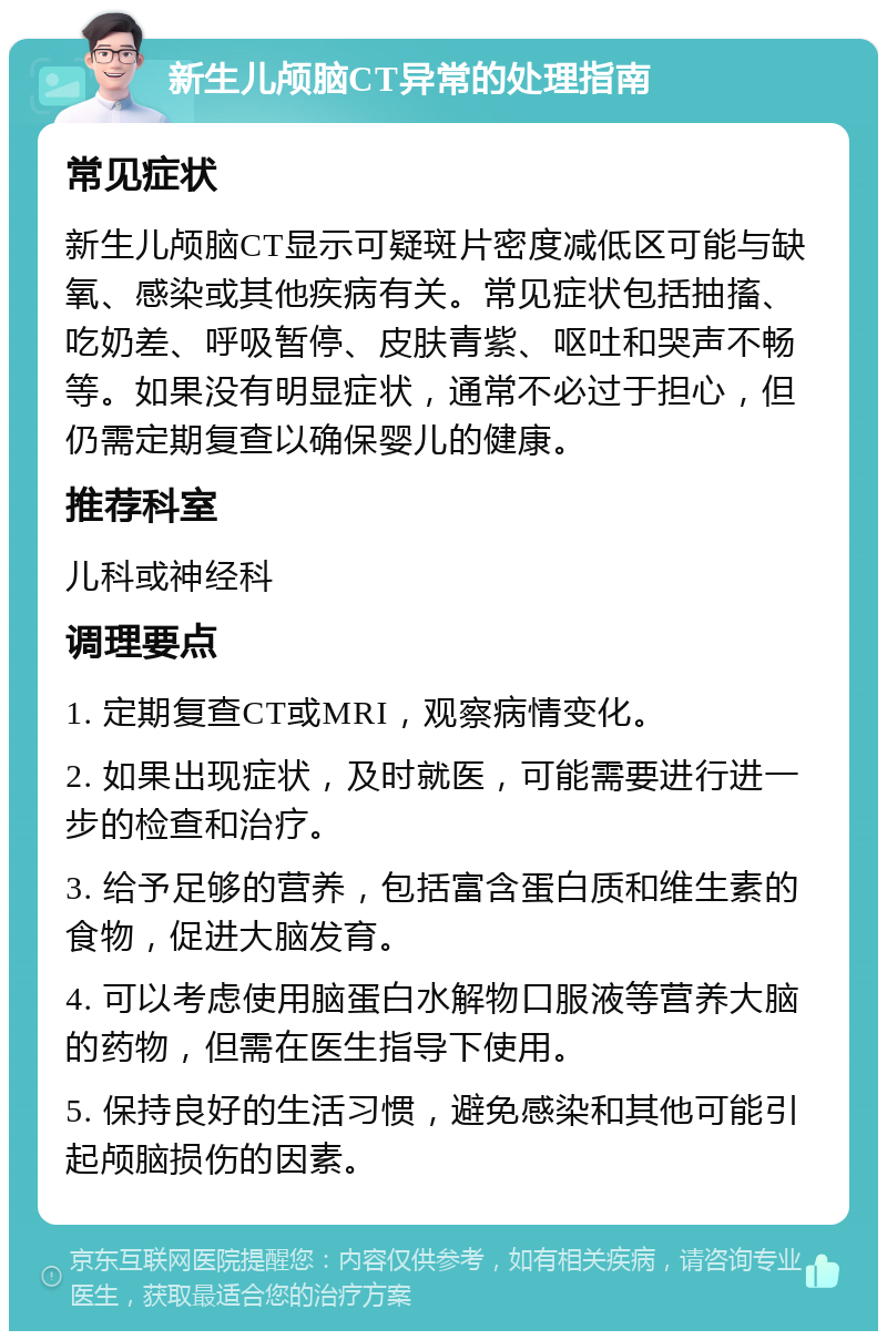 新生儿颅脑CT异常的处理指南 常见症状 新生儿颅脑CT显示可疑斑片密度减低区可能与缺氧、感染或其他疾病有关。常见症状包括抽搐、吃奶差、呼吸暂停、皮肤青紫、呕吐和哭声不畅等。如果没有明显症状，通常不必过于担心，但仍需定期复查以确保婴儿的健康。 推荐科室 儿科或神经科 调理要点 1. 定期复查CT或MRI，观察病情变化。 2. 如果出现症状，及时就医，可能需要进行进一步的检查和治疗。 3. 给予足够的营养，包括富含蛋白质和维生素的食物，促进大脑发育。 4. 可以考虑使用脑蛋白水解物口服液等营养大脑的药物，但需在医生指导下使用。 5. 保持良好的生活习惯，避免感染和其他可能引起颅脑损伤的因素。