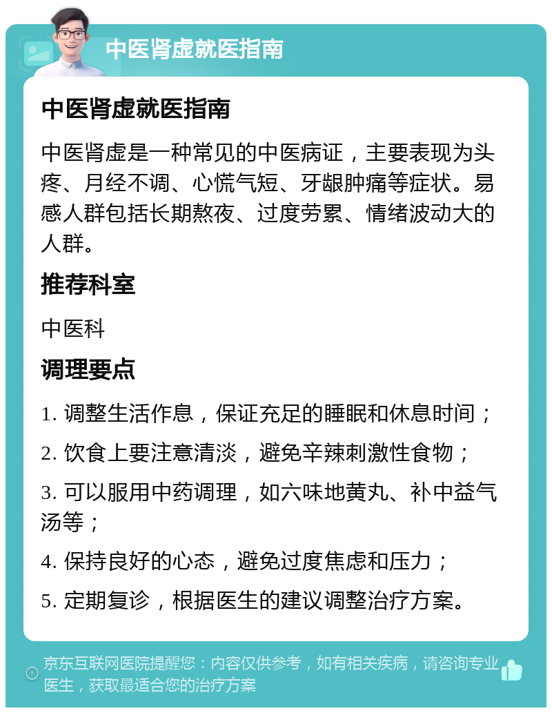 中医肾虚就医指南 中医肾虚就医指南 中医肾虚是一种常见的中医病证，主要表现为头疼、月经不调、心慌气短、牙龈肿痛等症状。易感人群包括长期熬夜、过度劳累、情绪波动大的人群。 推荐科室 中医科 调理要点 1. 调整生活作息，保证充足的睡眠和休息时间； 2. 饮食上要注意清淡，避免辛辣刺激性食物； 3. 可以服用中药调理，如六味地黄丸、补中益气汤等； 4. 保持良好的心态，避免过度焦虑和压力； 5. 定期复诊，根据医生的建议调整治疗方案。