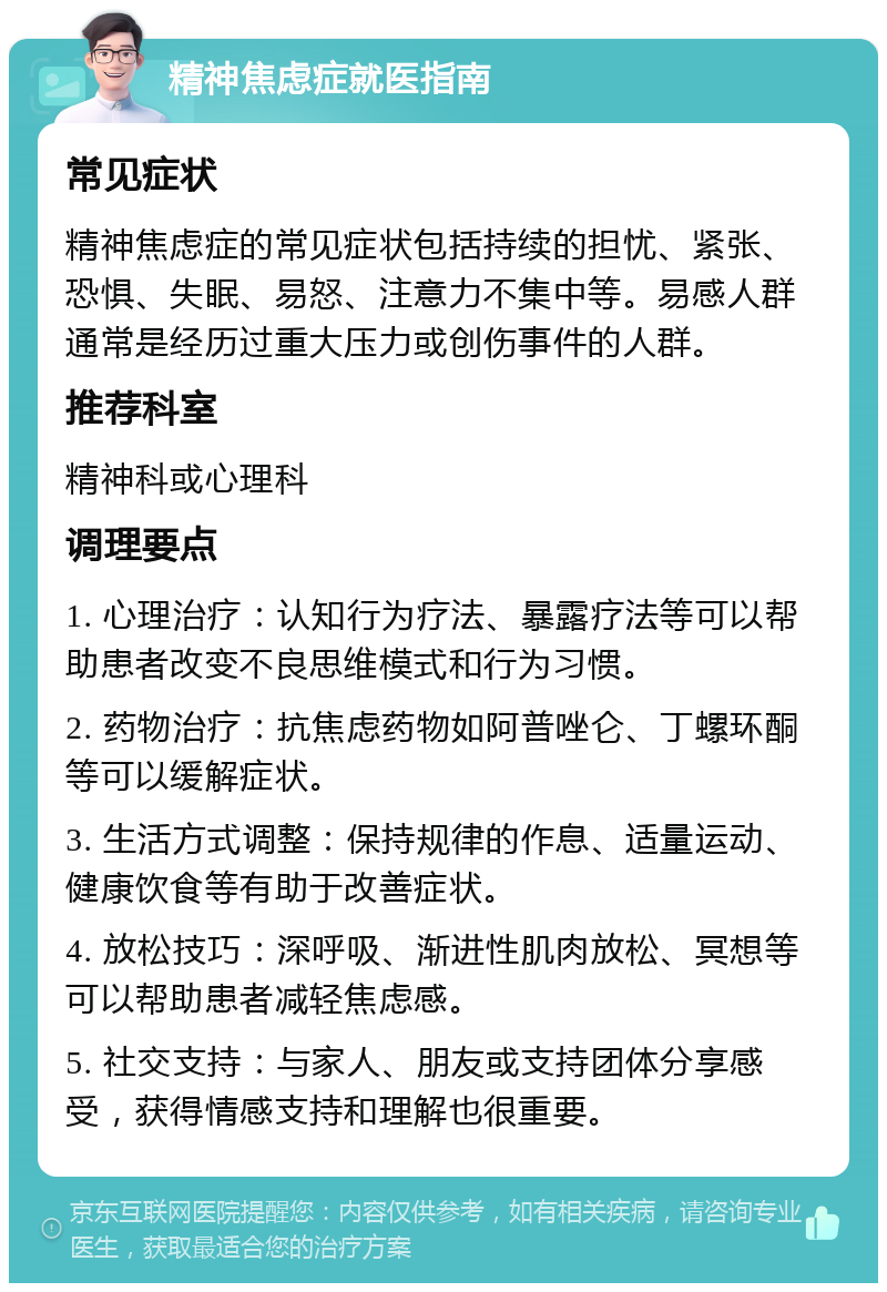 精神焦虑症就医指南 常见症状 精神焦虑症的常见症状包括持续的担忧、紧张、恐惧、失眠、易怒、注意力不集中等。易感人群通常是经历过重大压力或创伤事件的人群。 推荐科室 精神科或心理科 调理要点 1. 心理治疗：认知行为疗法、暴露疗法等可以帮助患者改变不良思维模式和行为习惯。 2. 药物治疗：抗焦虑药物如阿普唑仑、丁螺环酮等可以缓解症状。 3. 生活方式调整：保持规律的作息、适量运动、健康饮食等有助于改善症状。 4. 放松技巧：深呼吸、渐进性肌肉放松、冥想等可以帮助患者减轻焦虑感。 5. 社交支持：与家人、朋友或支持团体分享感受，获得情感支持和理解也很重要。