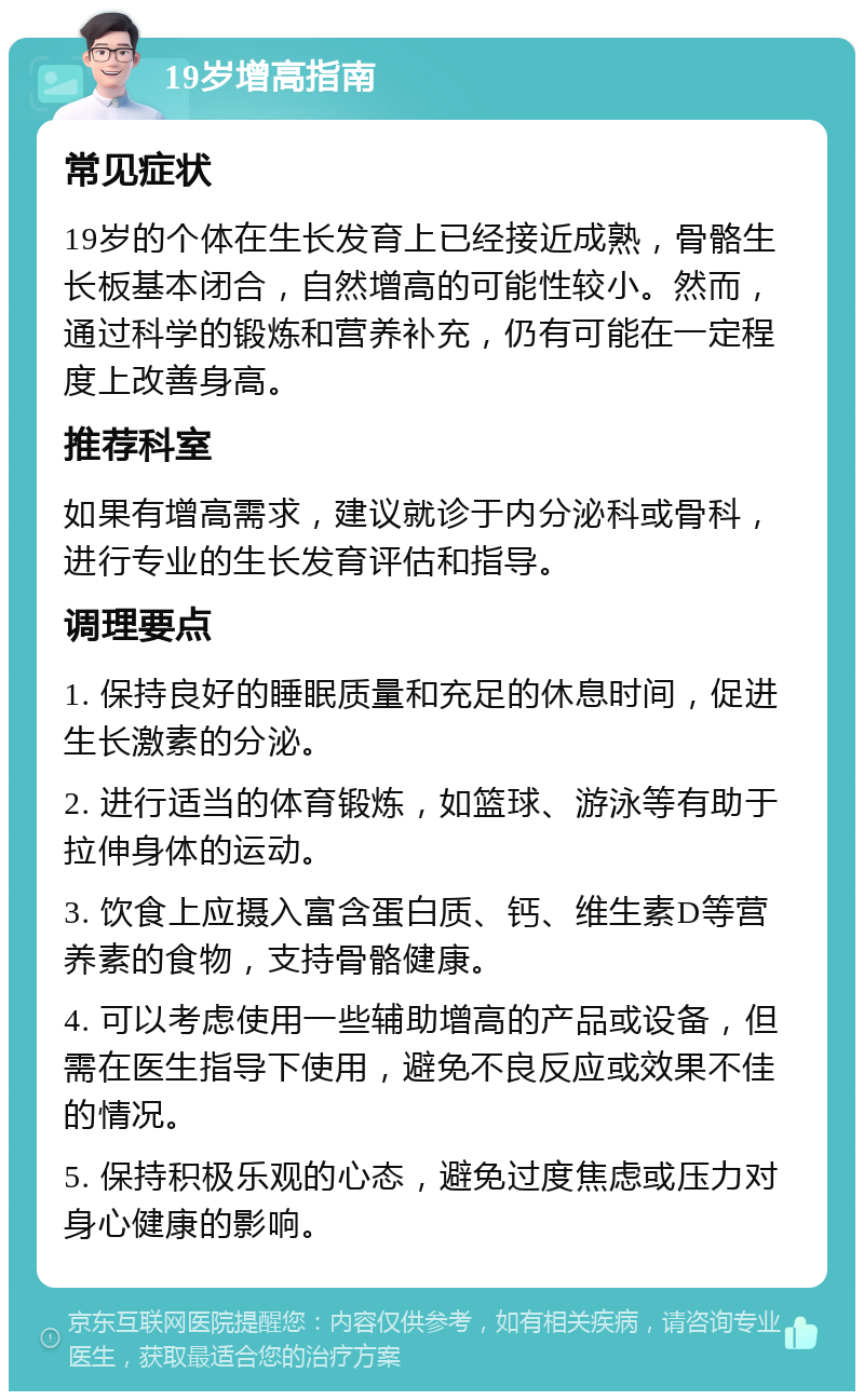 19岁增高指南 常见症状 19岁的个体在生长发育上已经接近成熟，骨骼生长板基本闭合，自然增高的可能性较小。然而，通过科学的锻炼和营养补充，仍有可能在一定程度上改善身高。 推荐科室 如果有增高需求，建议就诊于内分泌科或骨科，进行专业的生长发育评估和指导。 调理要点 1. 保持良好的睡眠质量和充足的休息时间，促进生长激素的分泌。 2. 进行适当的体育锻炼，如篮球、游泳等有助于拉伸身体的运动。 3. 饮食上应摄入富含蛋白质、钙、维生素D等营养素的食物，支持骨骼健康。 4. 可以考虑使用一些辅助增高的产品或设备，但需在医生指导下使用，避免不良反应或效果不佳的情况。 5. 保持积极乐观的心态，避免过度焦虑或压力对身心健康的影响。