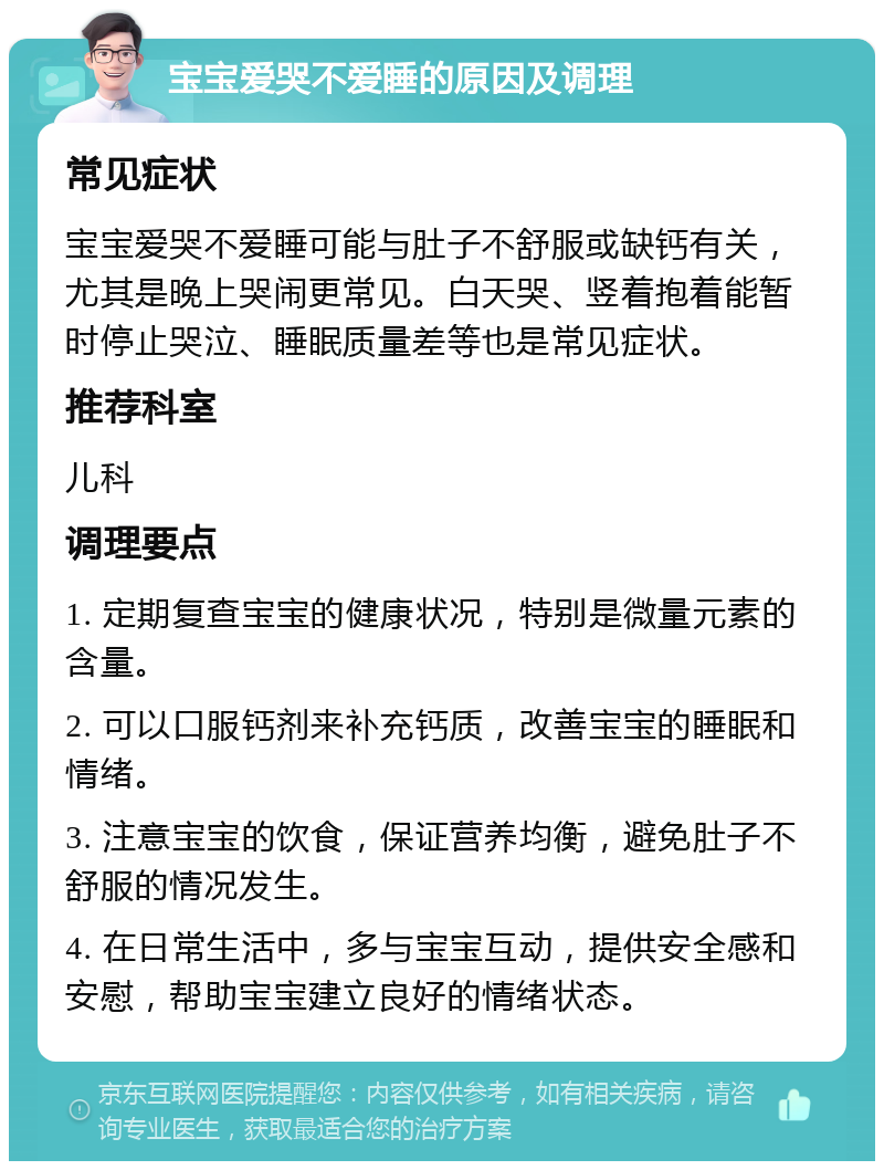 宝宝爱哭不爱睡的原因及调理 常见症状 宝宝爱哭不爱睡可能与肚子不舒服或缺钙有关，尤其是晚上哭闹更常见。白天哭、竖着抱着能暂时停止哭泣、睡眠质量差等也是常见症状。 推荐科室 儿科 调理要点 1. 定期复查宝宝的健康状况，特别是微量元素的含量。 2. 可以口服钙剂来补充钙质，改善宝宝的睡眠和情绪。 3. 注意宝宝的饮食，保证营养均衡，避免肚子不舒服的情况发生。 4. 在日常生活中，多与宝宝互动，提供安全感和安慰，帮助宝宝建立良好的情绪状态。