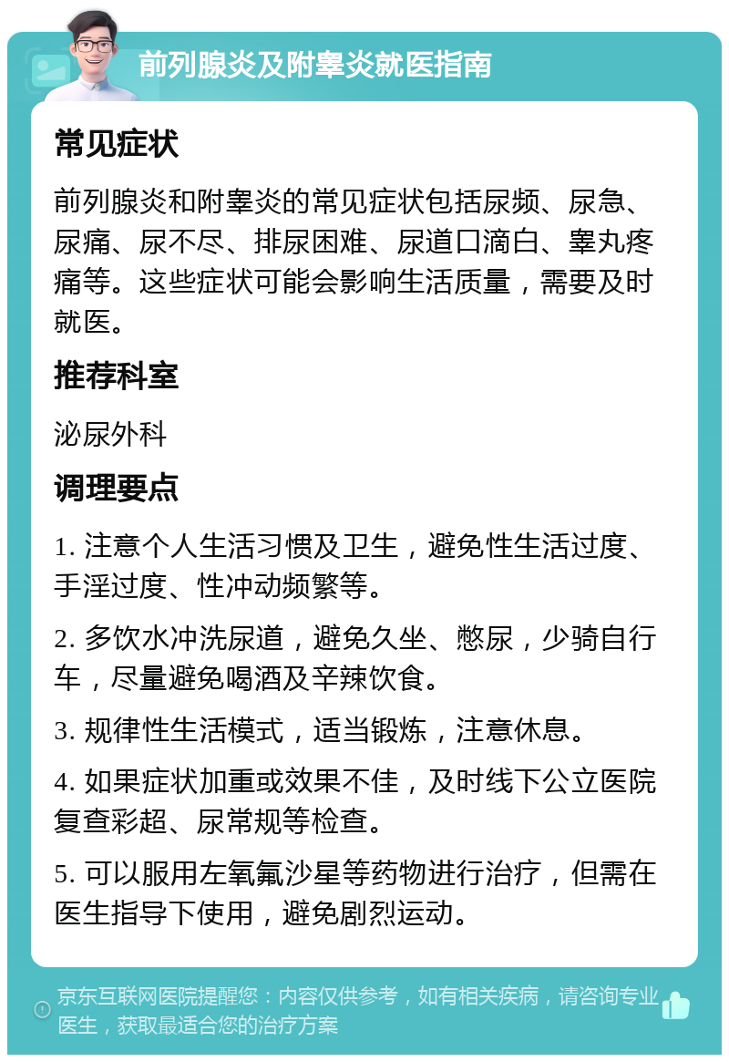 前列腺炎及附睾炎就医指南 常见症状 前列腺炎和附睾炎的常见症状包括尿频、尿急、尿痛、尿不尽、排尿困难、尿道口滴白、睾丸疼痛等。这些症状可能会影响生活质量，需要及时就医。 推荐科室 泌尿外科 调理要点 1. 注意个人生活习惯及卫生，避免性生活过度、手淫过度、性冲动频繁等。 2. 多饮水冲洗尿道，避免久坐、憋尿，少骑自行车，尽量避免喝酒及辛辣饮食。 3. 规律性生活模式，适当锻炼，注意休息。 4. 如果症状加重或效果不佳，及时线下公立医院复查彩超、尿常规等检查。 5. 可以服用左氧氟沙星等药物进行治疗，但需在医生指导下使用，避免剧烈运动。