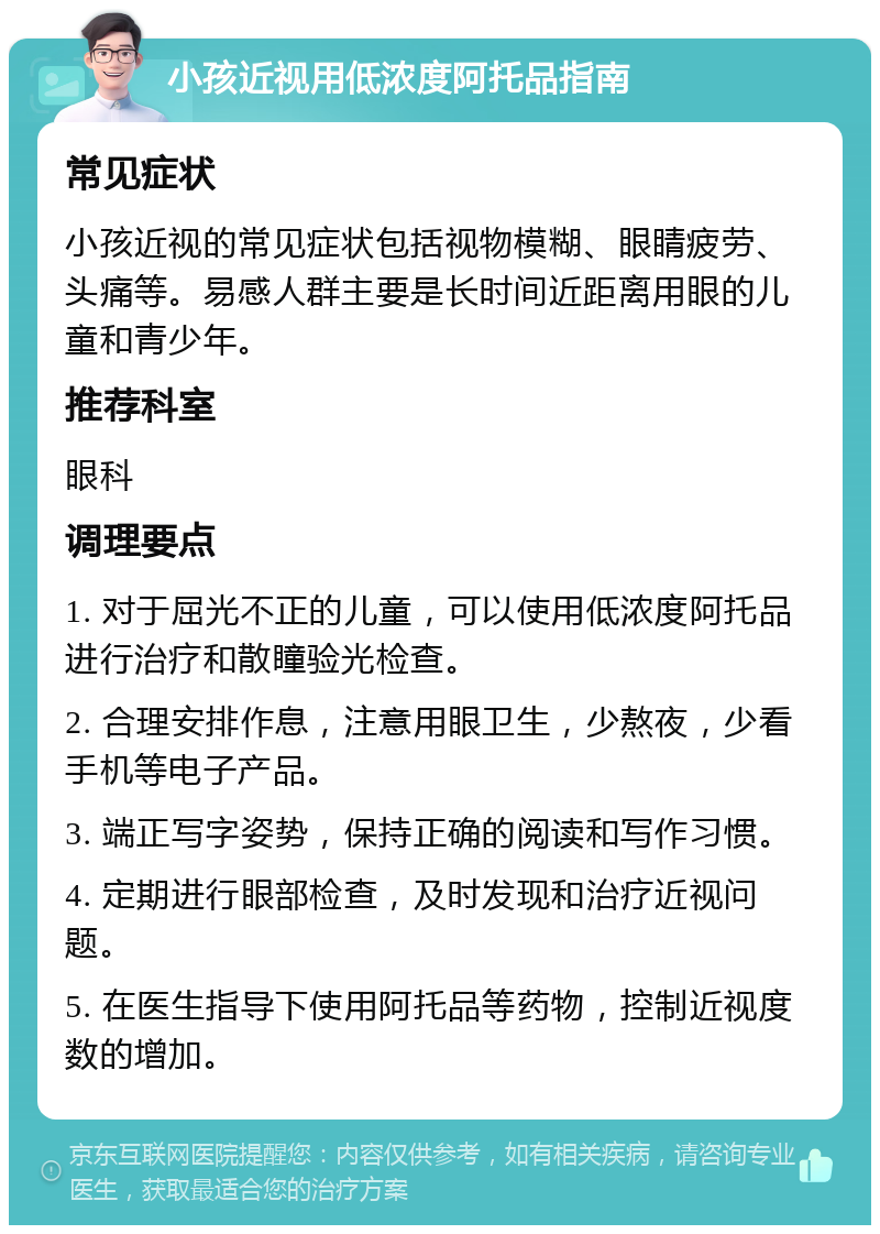 小孩近视用低浓度阿托品指南 常见症状 小孩近视的常见症状包括视物模糊、眼睛疲劳、头痛等。易感人群主要是长时间近距离用眼的儿童和青少年。 推荐科室 眼科 调理要点 1. 对于屈光不正的儿童，可以使用低浓度阿托品进行治疗和散瞳验光检查。 2. 合理安排作息，注意用眼卫生，少熬夜，少看手机等电子产品。 3. 端正写字姿势，保持正确的阅读和写作习惯。 4. 定期进行眼部检查，及时发现和治疗近视问题。 5. 在医生指导下使用阿托品等药物，控制近视度数的增加。