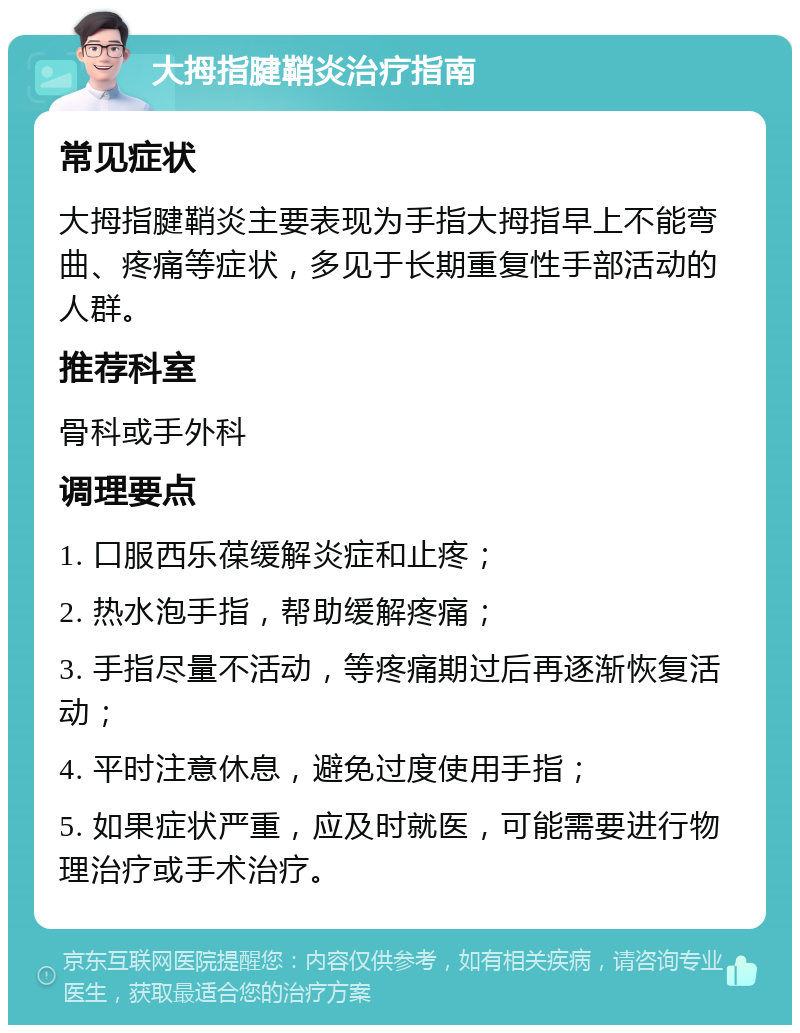 大拇指腱鞘炎治疗指南 常见症状 大拇指腱鞘炎主要表现为手指大拇指早上不能弯曲、疼痛等症状，多见于长期重复性手部活动的人群。 推荐科室 骨科或手外科 调理要点 1. 口服西乐葆缓解炎症和止疼； 2. 热水泡手指，帮助缓解疼痛； 3. 手指尽量不活动，等疼痛期过后再逐渐恢复活动； 4. 平时注意休息，避免过度使用手指； 5. 如果症状严重，应及时就医，可能需要进行物理治疗或手术治疗。