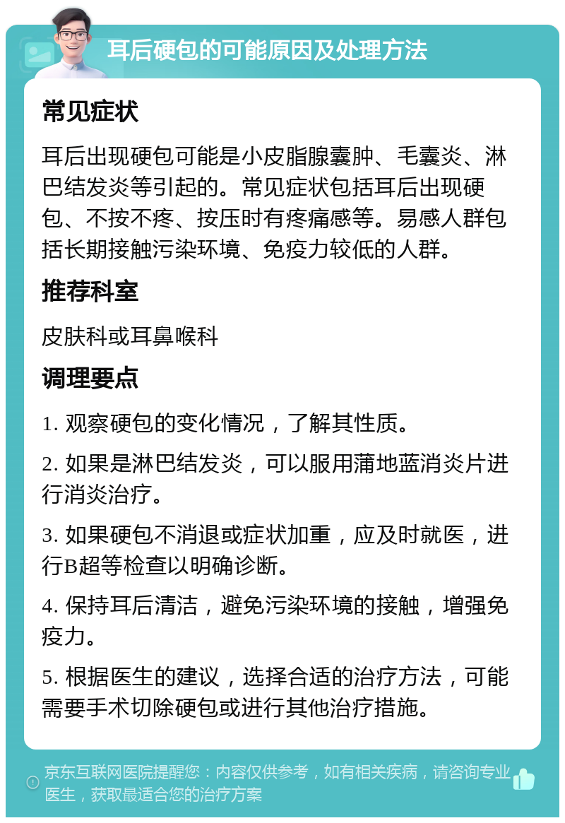 耳后硬包的可能原因及处理方法 常见症状 耳后出现硬包可能是小皮脂腺囊肿、毛囊炎、淋巴结发炎等引起的。常见症状包括耳后出现硬包、不按不疼、按压时有疼痛感等。易感人群包括长期接触污染环境、免疫力较低的人群。 推荐科室 皮肤科或耳鼻喉科 调理要点 1. 观察硬包的变化情况，了解其性质。 2. 如果是淋巴结发炎，可以服用蒲地蓝消炎片进行消炎治疗。 3. 如果硬包不消退或症状加重，应及时就医，进行B超等检查以明确诊断。 4. 保持耳后清洁，避免污染环境的接触，增强免疫力。 5. 根据医生的建议，选择合适的治疗方法，可能需要手术切除硬包或进行其他治疗措施。