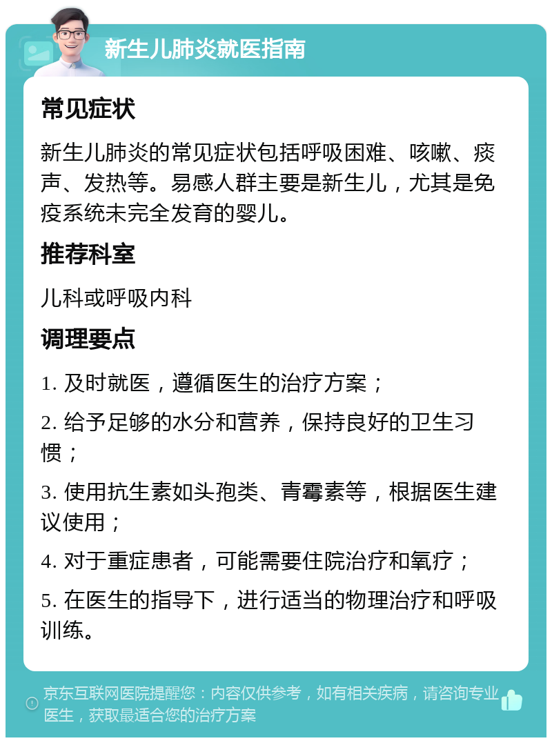 新生儿肺炎就医指南 常见症状 新生儿肺炎的常见症状包括呼吸困难、咳嗽、痰声、发热等。易感人群主要是新生儿，尤其是免疫系统未完全发育的婴儿。 推荐科室 儿科或呼吸内科 调理要点 1. 及时就医，遵循医生的治疗方案； 2. 给予足够的水分和营养，保持良好的卫生习惯； 3. 使用抗生素如头孢类、青霉素等，根据医生建议使用； 4. 对于重症患者，可能需要住院治疗和氧疗； 5. 在医生的指导下，进行适当的物理治疗和呼吸训练。