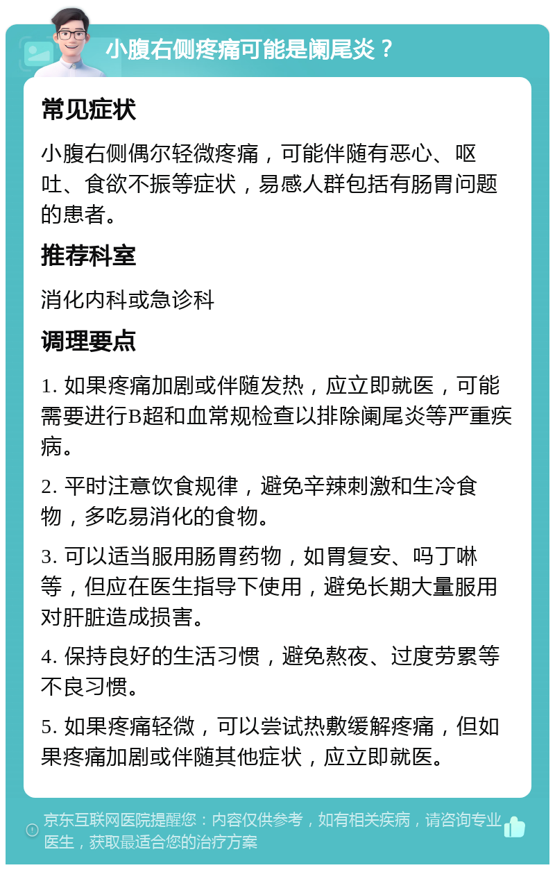 小腹右侧疼痛可能是阑尾炎？ 常见症状 小腹右侧偶尔轻微疼痛，可能伴随有恶心、呕吐、食欲不振等症状，易感人群包括有肠胃问题的患者。 推荐科室 消化内科或急诊科 调理要点 1. 如果疼痛加剧或伴随发热，应立即就医，可能需要进行B超和血常规检查以排除阑尾炎等严重疾病。 2. 平时注意饮食规律，避免辛辣刺激和生冷食物，多吃易消化的食物。 3. 可以适当服用肠胃药物，如胃复安、吗丁啉等，但应在医生指导下使用，避免长期大量服用对肝脏造成损害。 4. 保持良好的生活习惯，避免熬夜、过度劳累等不良习惯。 5. 如果疼痛轻微，可以尝试热敷缓解疼痛，但如果疼痛加剧或伴随其他症状，应立即就医。