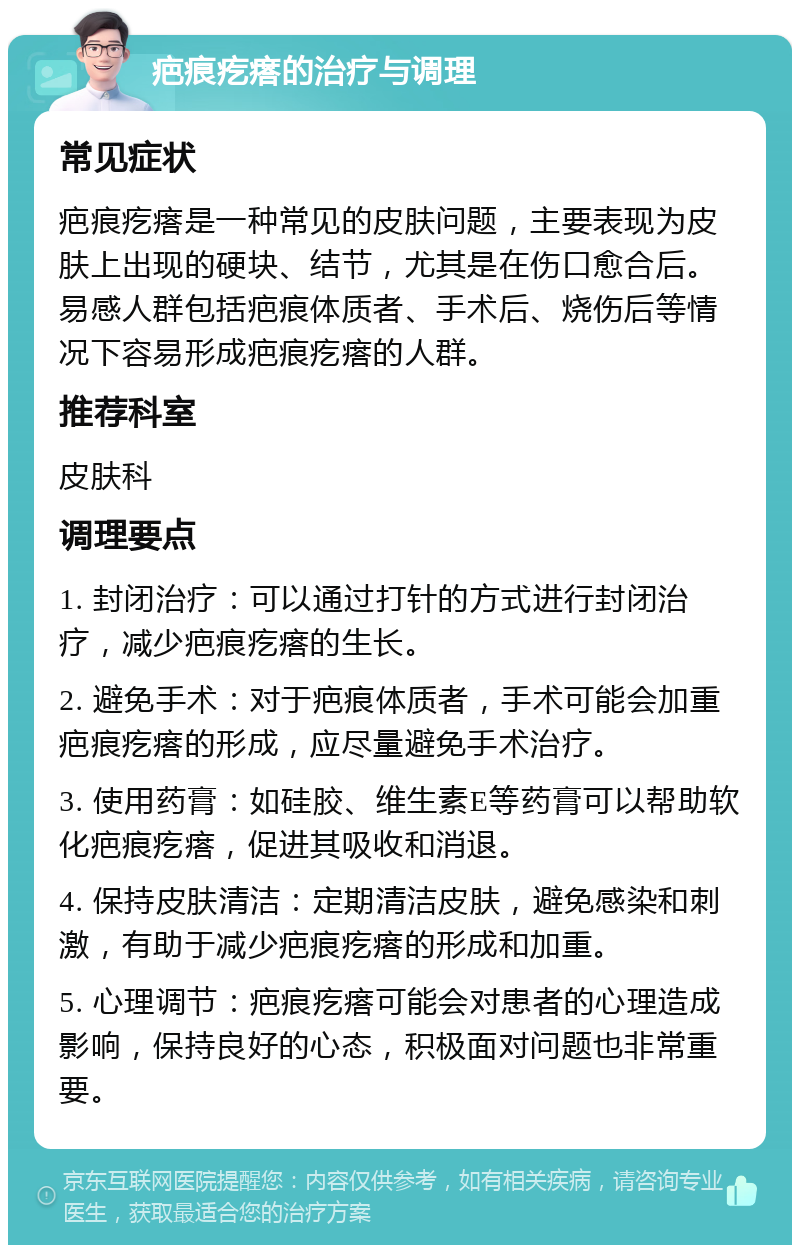 疤痕疙瘩的治疗与调理 常见症状 疤痕疙瘩是一种常见的皮肤问题，主要表现为皮肤上出现的硬块、结节，尤其是在伤口愈合后。易感人群包括疤痕体质者、手术后、烧伤后等情况下容易形成疤痕疙瘩的人群。 推荐科室 皮肤科 调理要点 1. 封闭治疗：可以通过打针的方式进行封闭治疗，减少疤痕疙瘩的生长。 2. 避免手术：对于疤痕体质者，手术可能会加重疤痕疙瘩的形成，应尽量避免手术治疗。 3. 使用药膏：如硅胶、维生素E等药膏可以帮助软化疤痕疙瘩，促进其吸收和消退。 4. 保持皮肤清洁：定期清洁皮肤，避免感染和刺激，有助于减少疤痕疙瘩的形成和加重。 5. 心理调节：疤痕疙瘩可能会对患者的心理造成影响，保持良好的心态，积极面对问题也非常重要。