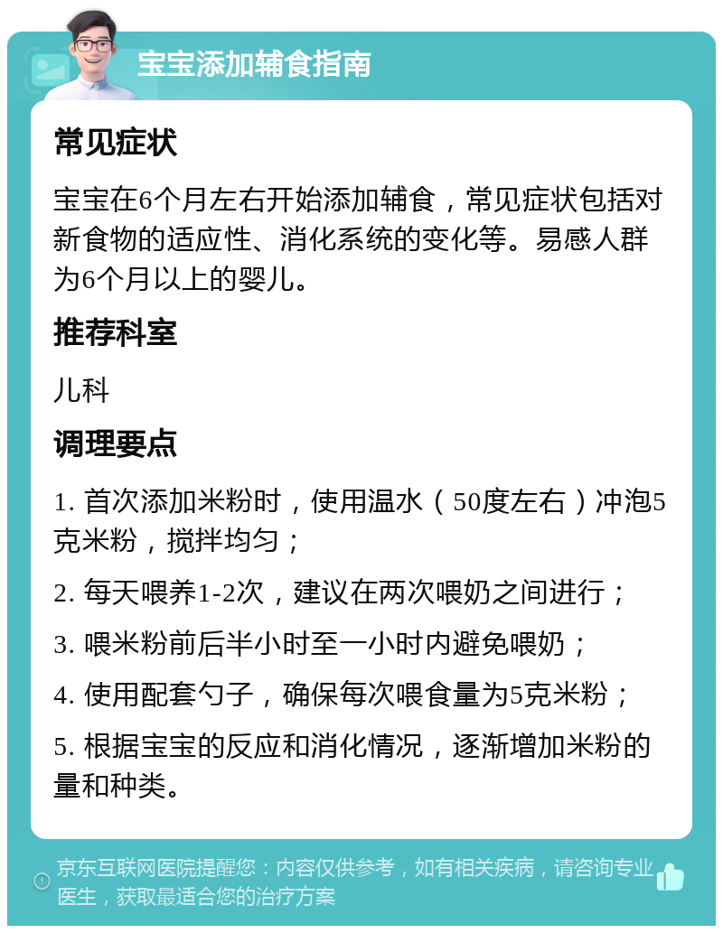 宝宝添加辅食指南 常见症状 宝宝在6个月左右开始添加辅食，常见症状包括对新食物的适应性、消化系统的变化等。易感人群为6个月以上的婴儿。 推荐科室 儿科 调理要点 1. 首次添加米粉时，使用温水（50度左右）冲泡5克米粉，搅拌均匀； 2. 每天喂养1-2次，建议在两次喂奶之间进行； 3. 喂米粉前后半小时至一小时内避免喂奶； 4. 使用配套勺子，确保每次喂食量为5克米粉； 5. 根据宝宝的反应和消化情况，逐渐增加米粉的量和种类。