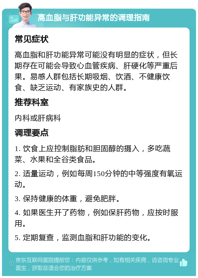 高血脂与肝功能异常的调理指南 常见症状 高血脂和肝功能异常可能没有明显的症状，但长期存在可能会导致心血管疾病、肝硬化等严重后果。易感人群包括长期吸烟、饮酒、不健康饮食、缺乏运动、有家族史的人群。 推荐科室 内科或肝病科 调理要点 1. 饮食上应控制脂肪和胆固醇的摄入，多吃蔬菜、水果和全谷类食品。 2. 适量运动，例如每周150分钟的中等强度有氧运动。 3. 保持健康的体重，避免肥胖。 4. 如果医生开了药物，例如保肝药物，应按时服用。 5. 定期复查，监测血脂和肝功能的变化。