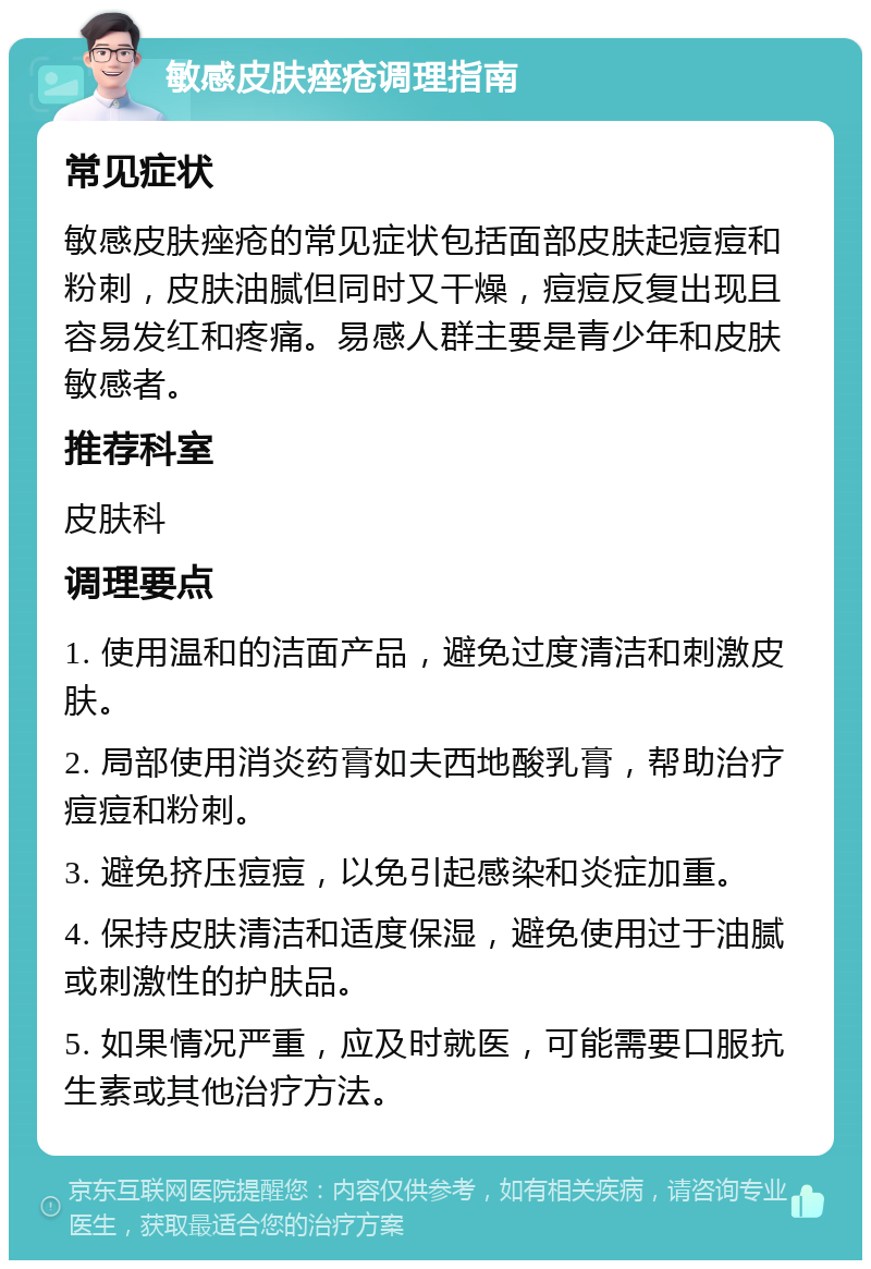 敏感皮肤痤疮调理指南 常见症状 敏感皮肤痤疮的常见症状包括面部皮肤起痘痘和粉刺，皮肤油腻但同时又干燥，痘痘反复出现且容易发红和疼痛。易感人群主要是青少年和皮肤敏感者。 推荐科室 皮肤科 调理要点 1. 使用温和的洁面产品，避免过度清洁和刺激皮肤。 2. 局部使用消炎药膏如夫西地酸乳膏，帮助治疗痘痘和粉刺。 3. 避免挤压痘痘，以免引起感染和炎症加重。 4. 保持皮肤清洁和适度保湿，避免使用过于油腻或刺激性的护肤品。 5. 如果情况严重，应及时就医，可能需要口服抗生素或其他治疗方法。