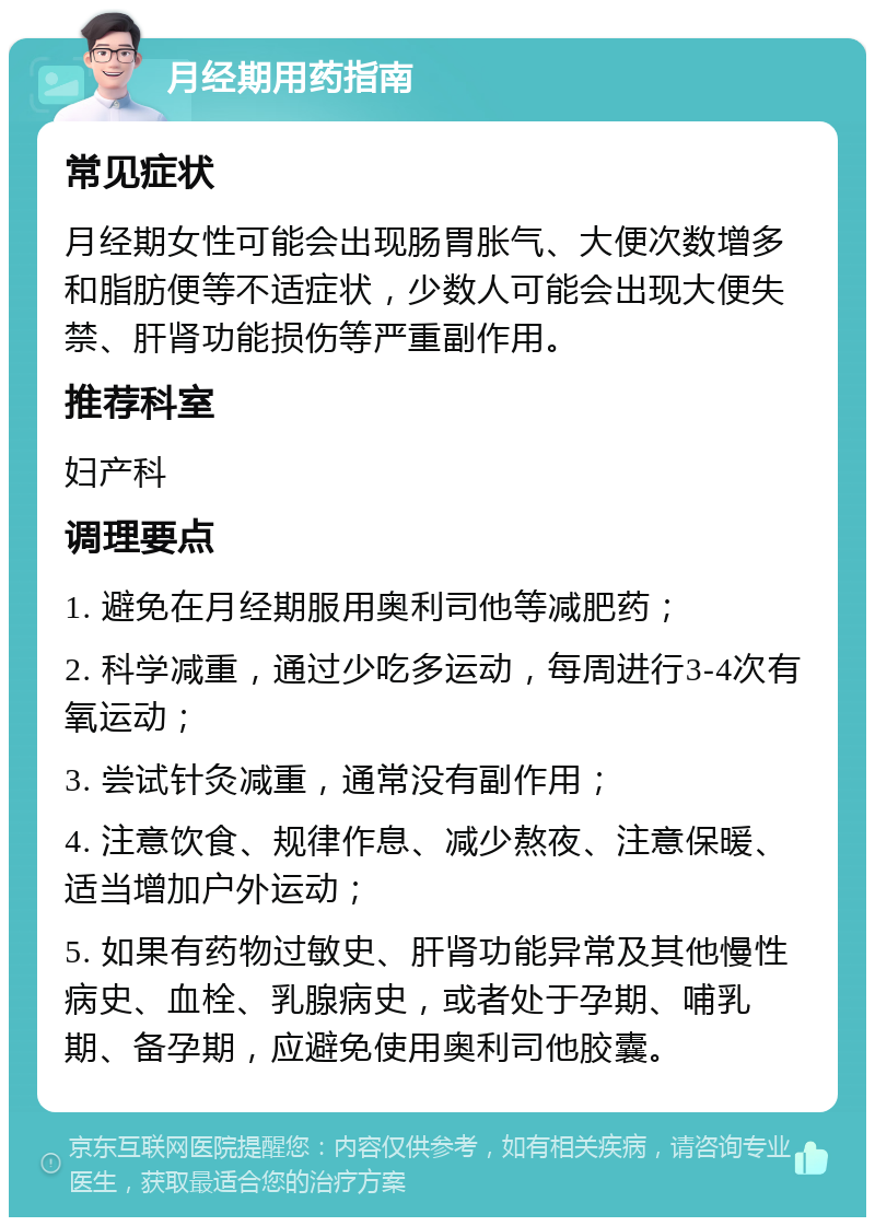 月经期用药指南 常见症状 月经期女性可能会出现肠胃胀气、大便次数增多和脂肪便等不适症状，少数人可能会出现大便失禁、肝肾功能损伤等严重副作用。 推荐科室 妇产科 调理要点 1. 避免在月经期服用奥利司他等减肥药； 2. 科学减重，通过少吃多运动，每周进行3-4次有氧运动； 3. 尝试针灸减重，通常没有副作用； 4. 注意饮食、规律作息、减少熬夜、注意保暖、适当增加户外运动； 5. 如果有药物过敏史、肝肾功能异常及其他慢性病史、血栓、乳腺病史，或者处于孕期、哺乳期、备孕期，应避免使用奥利司他胶囊。