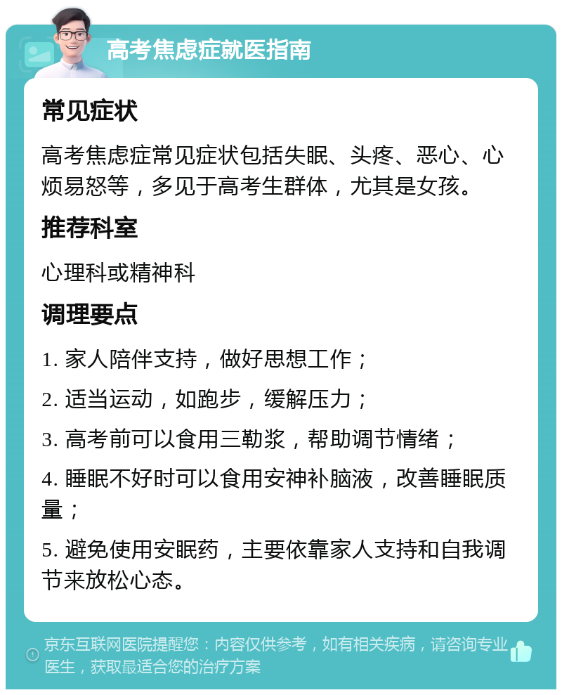 高考焦虑症就医指南 常见症状 高考焦虑症常见症状包括失眠、头疼、恶心、心烦易怒等，多见于高考生群体，尤其是女孩。 推荐科室 心理科或精神科 调理要点 1. 家人陪伴支持，做好思想工作； 2. 适当运动，如跑步，缓解压力； 3. 高考前可以食用三勒浆，帮助调节情绪； 4. 睡眠不好时可以食用安神补脑液，改善睡眠质量； 5. 避免使用安眠药，主要依靠家人支持和自我调节来放松心态。